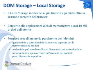 DOM Storage – Local Storage
• Il Local Storage si estende su più finestre e persiste oltre la
  sessione corrente del browser

• Consente alle applicazioni Web di memorizzare quasi 10 MB
  di dati dell'utente

• Fornisce aree di memoria persistente per i domini
   – ogni dominio e sotto-dominio hanno aree separate per la
     memorizzazione dei dati
   – un dominio può accedere all’area di memoria del sotto-dominio
   – un sotto-dominio può accedere all’area dati del dominio
     gerarchicamente superiore
 