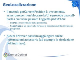 GeoLocalizzazione
• Il metodo getCurrentPosition è, ovviamente,
  asincrono per non bloccare la UI e prevede una call-
  back a cui viene passato l’oggetto position:
   – coords : le coordinate della posizione;
   – timestamp: è un valore che fornisce il timestamp della rilevazione
     geografica.


• Alcuni browser possono aggiungere anche
  informazioni accessorie (ad esempio la risoluzione
  dell’indirizzo).
 