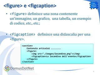 <figure> e <figcaption>
 • <figure> definisce una zona contenente
   un’immagine, un grafico, una tabella, un esempio
   di codice, etc., etc.;

 • <figcaption> definisce una didascalia per una
   <figure>.
          <section>
              Contenuto articolo1 ........
              <figure>
                  <img src="./images/locandina.png"></img>
                  <figcaption>La locandina dell'evento</figcaption>
              </figure>
          </section>



                                                                      9
 