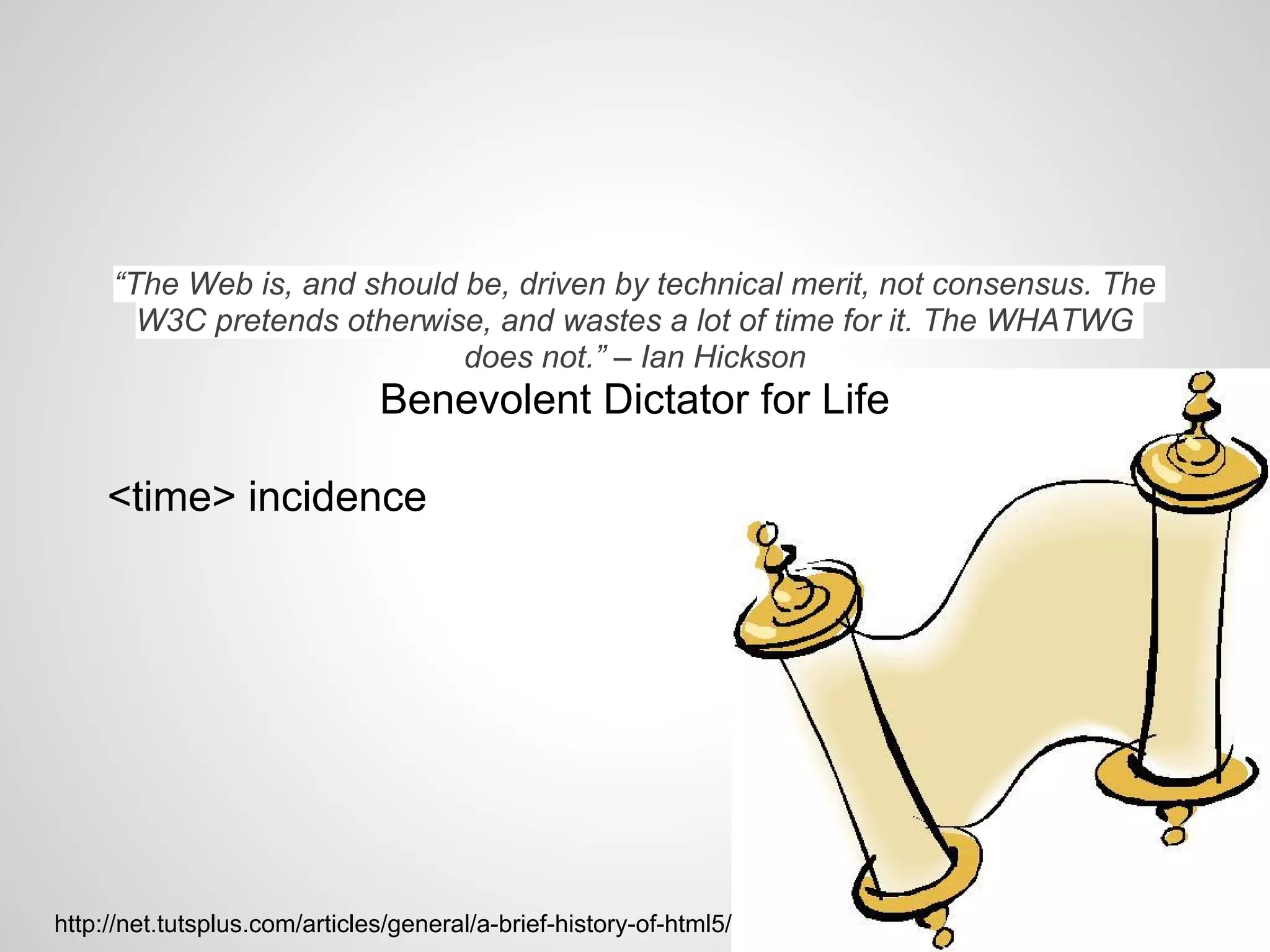 “The Web is, and should be, driven by technical merit, not consensus. The
       W3C pretends otherwise, and wastes a lot of time for it. The WHATWG
                             does not.” – Ian Hickson
                               Benevolent Dictator for Life

     <time> incidence




http://net.tutsplus.com/articles/general/a-brief-history-of-html5/
 