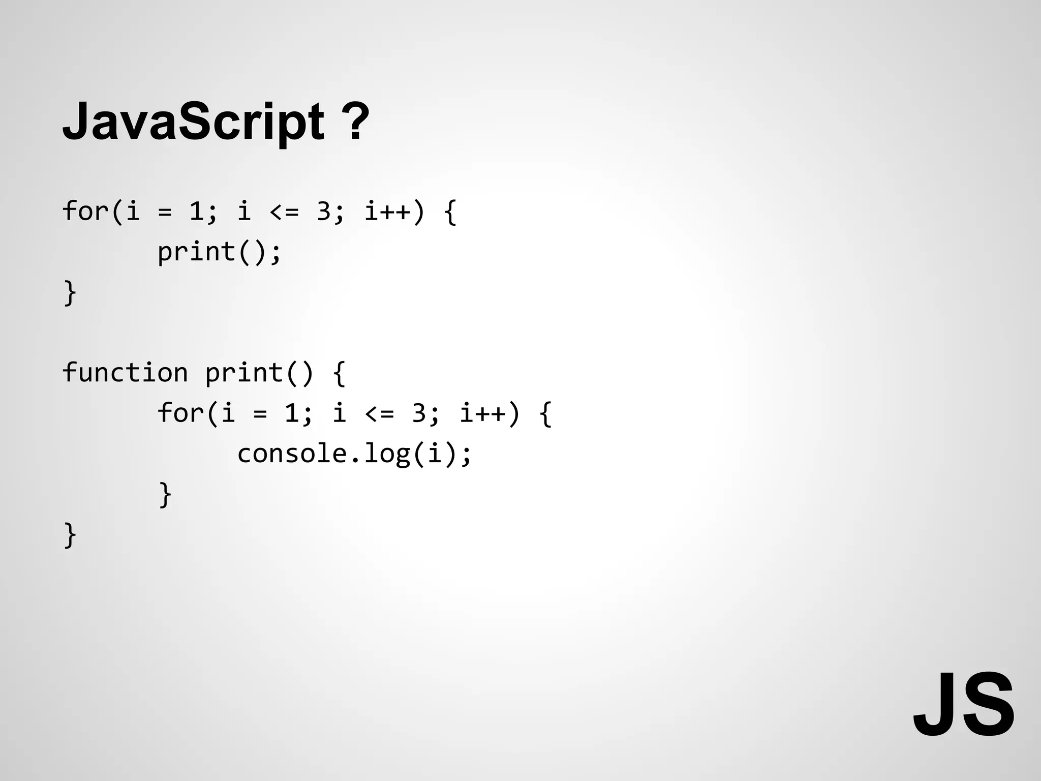 JavaScript ?
for(i = 1; i <= 3; i++) {
      print();
}

function print() {
      for(i = 1; i <= 3; i++) {
           console.log(i);
      }
}




                                  JS
 