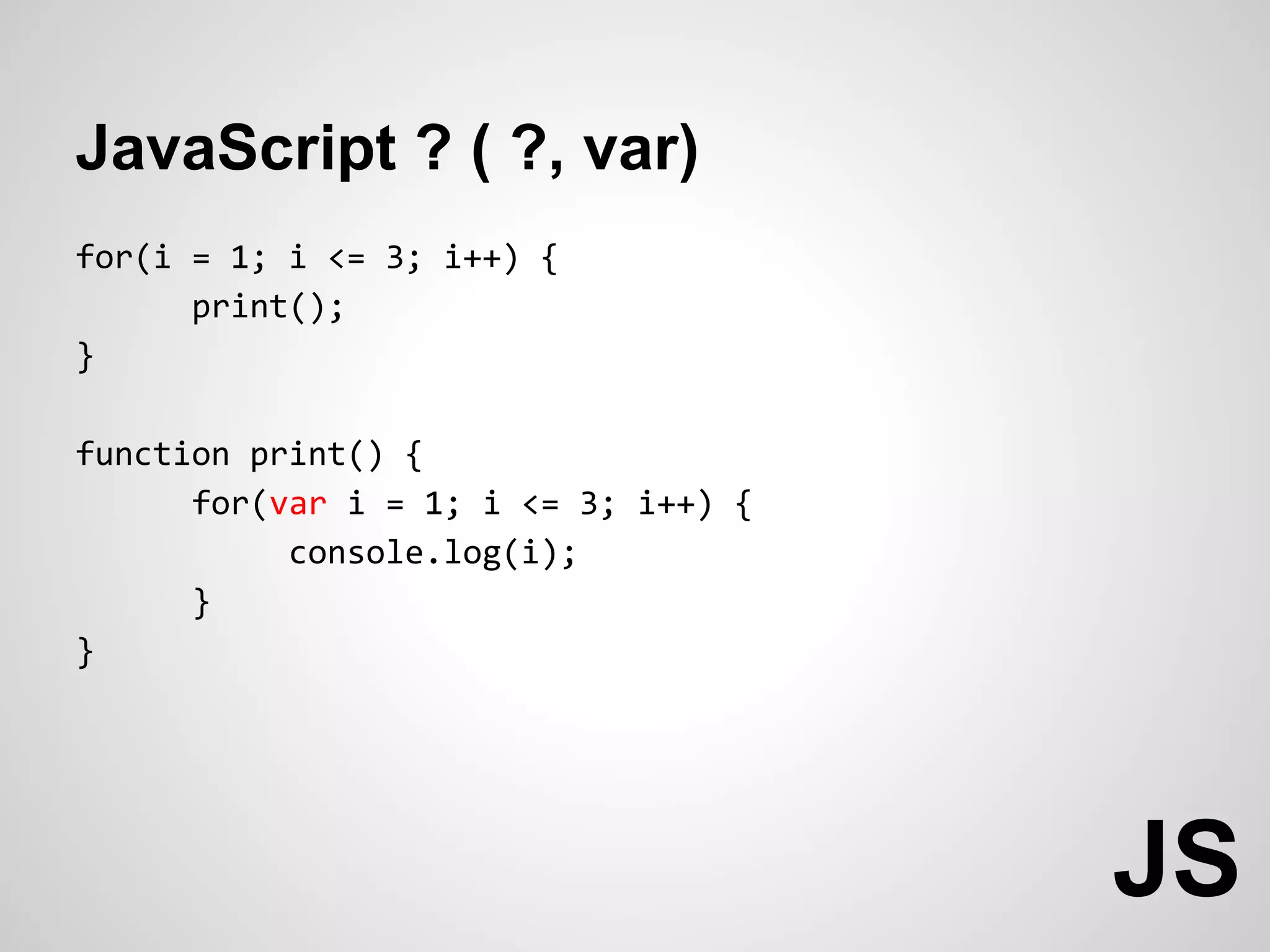 JavaScript ? ( ?, var)
for(i = 1; i <= 3; i++) {
      print();
}

function print() {
      for(var i = 1; i <= 3; i++) {
           console.log(i);
      }
}




                                      JS
 