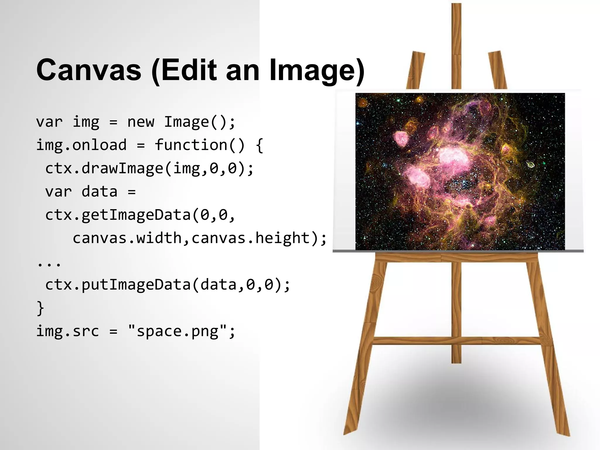 Canvas (Edit an Image)
var img = new Image();
img.onload = function() {
  ctx.drawImage(img,0,0);
  var data =
  ctx.getImageData(0,0,
     canvas.width,canvas.height);
...
  ctx.putImageData(data,0,0);
}
img.src = "space.png";
 
