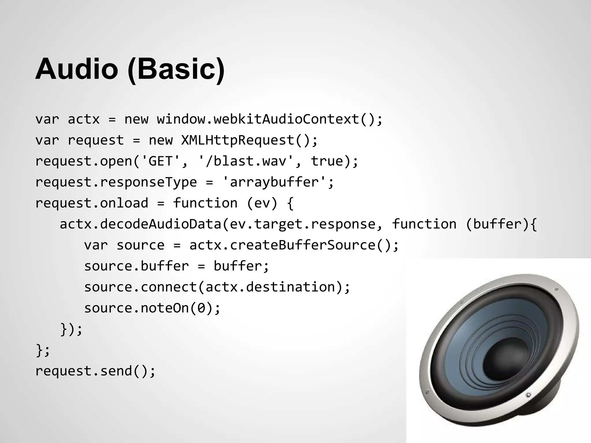 Audio (Basic)
var actx = new window.webkitAudioContext();
var request = new XMLHttpRequest();
request.open('GET', '/blast.wav', true);
request.responseType = 'arraybuffer';
request.onload = function (ev) {
   actx.decodeAudioData(ev.target.response, function (buffer){
       var source = actx.createBufferSource();
       source.buffer = buffer;
       source.connect(actx.destination);
       source.noteOn(0);
   });
};
request.send();
 