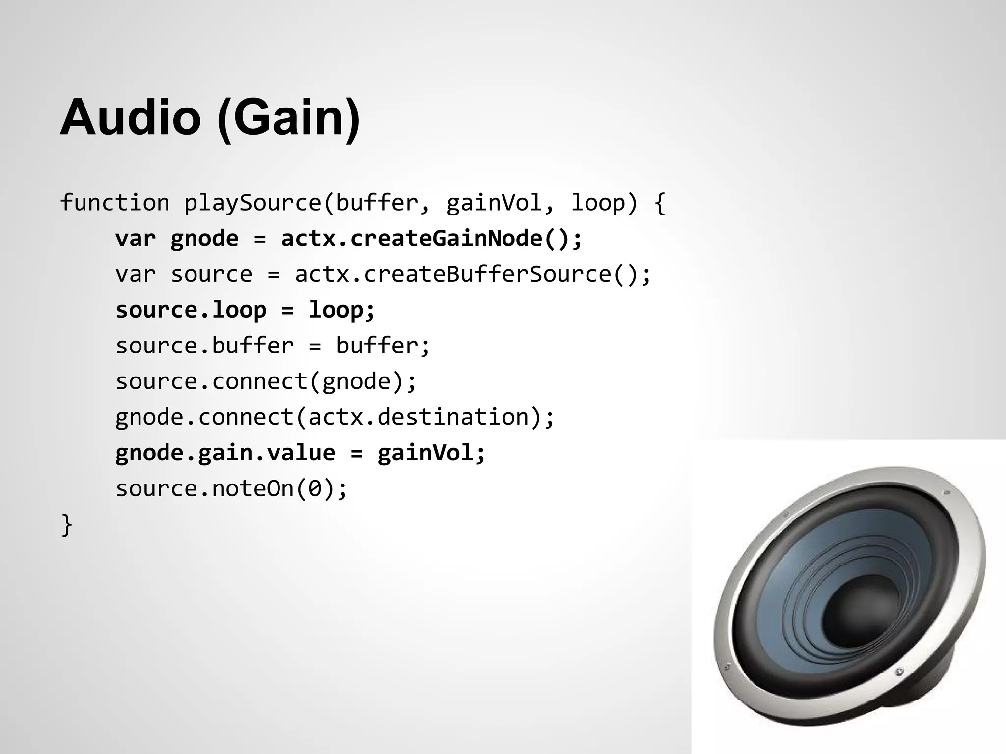 Audio (Gain)
function playSource(buffer, gainVol, loop) {
    var gnode = actx.createGainNode();
    var source = actx.createBufferSource();
    source.loop = loop;
    source.buffer = buffer;
    source.connect(gnode);
    gnode.connect(actx.destination);
    gnode.gain.value = gainVol;
    source.noteOn(0);
}
 