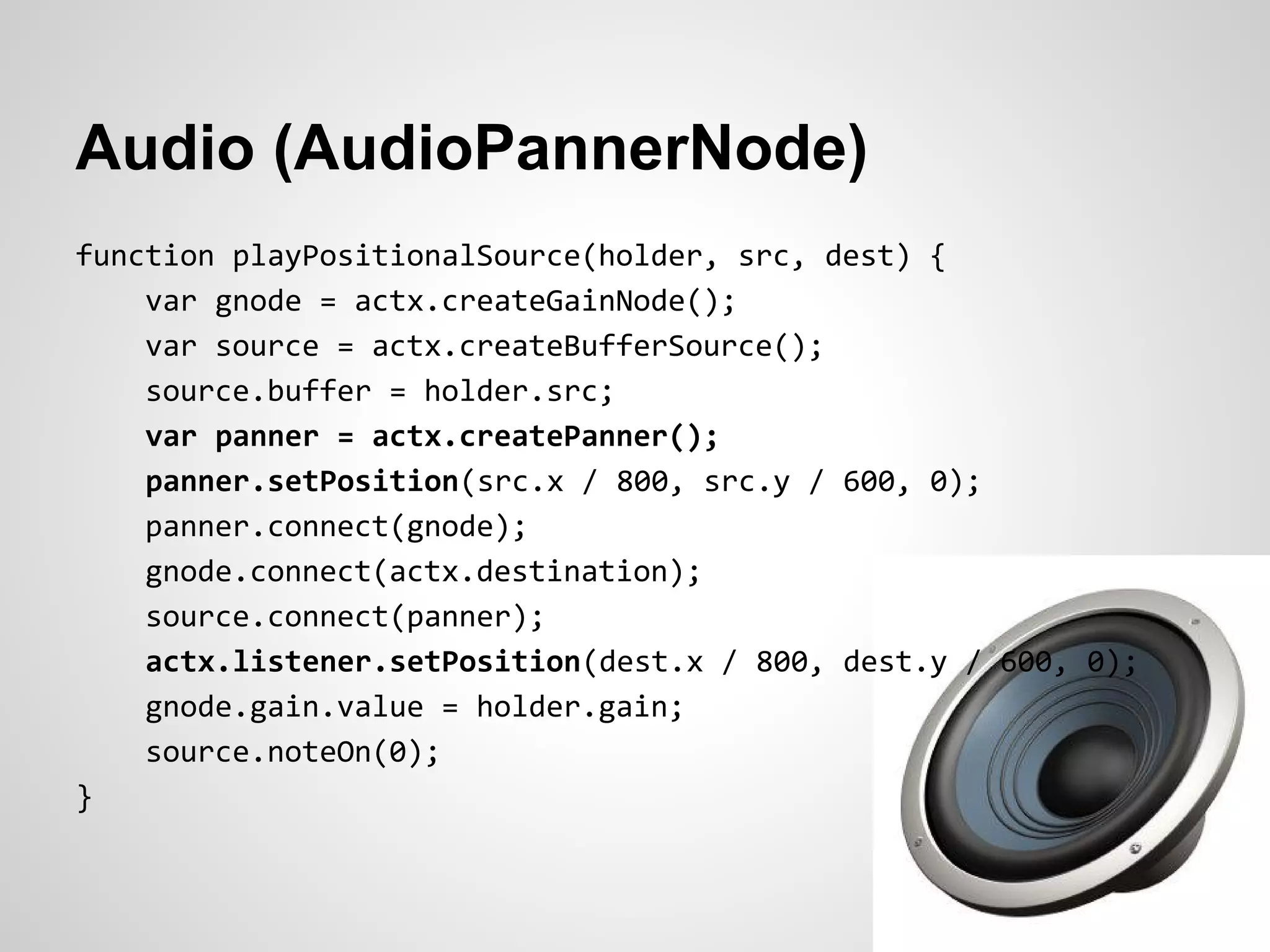Audio (AudioPannerNode)
function playPositionalSource(holder, src, dest) {
    var gnode = actx.createGainNode();
    var source = actx.createBufferSource();
    source.buffer = holder.src;
    var panner = actx.createPanner();
    panner.setPosition(src.x / 800, src.y / 600, 0);
    panner.connect(gnode);
    gnode.connect(actx.destination);
    source.connect(panner);
    actx.listener.setPosition(dest.x / 800, dest.y / 600, 0);
    gnode.gain.value = holder.gain;
    source.noteOn(0);
}
 