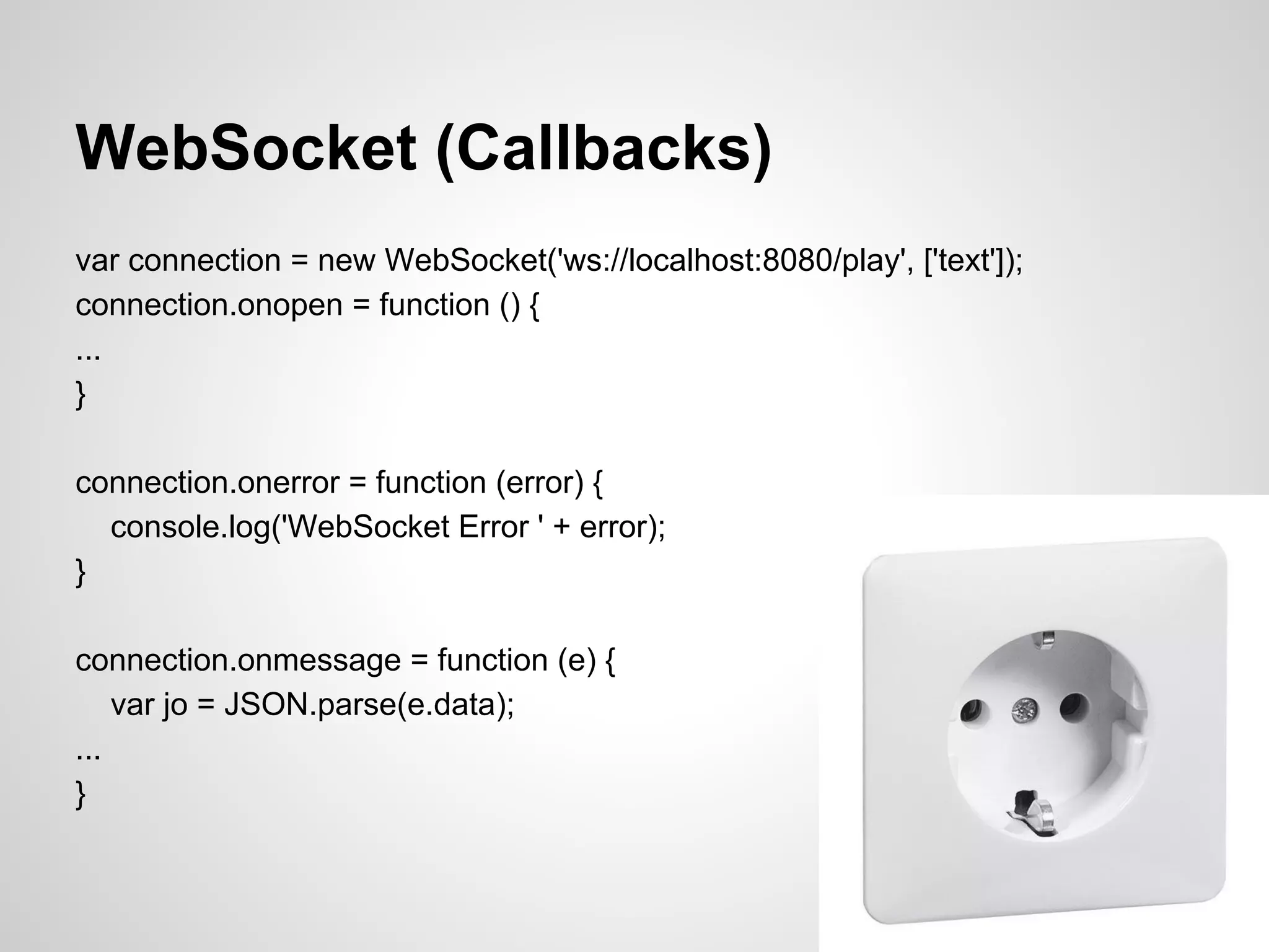 WebSocket (Callbacks)
var connection = new WebSocket('ws://localhost:8080/play', ['text']);
connection.onopen = function () {
...
}

connection.onerror = function (error) {
  console.log('WebSocket Error ' + error);
}

connection.onmessage = function (e) {
    var jo = JSON.parse(e.data);
...
}
 