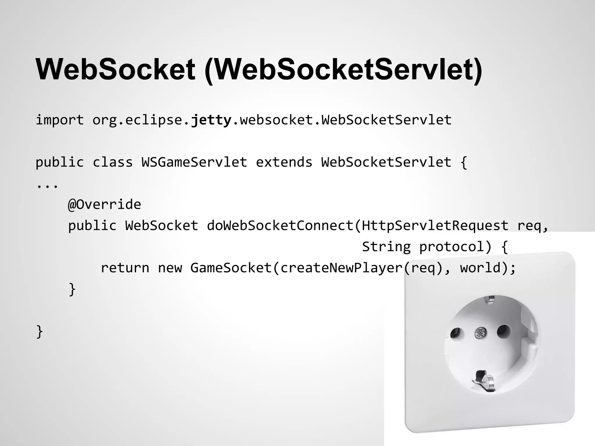 WebSocket (WebSocketServlet)
import org.eclipse.jetty.websocket.WebSocketServlet

public class WSGameServlet extends WebSocketServlet {
...
    @Override
    public WebSocket doWebSocketConnect(HttpServletRequest req,
                                        String protocol) {
        return new GameSocket(createNewPlayer(req), world);
    }

}
 