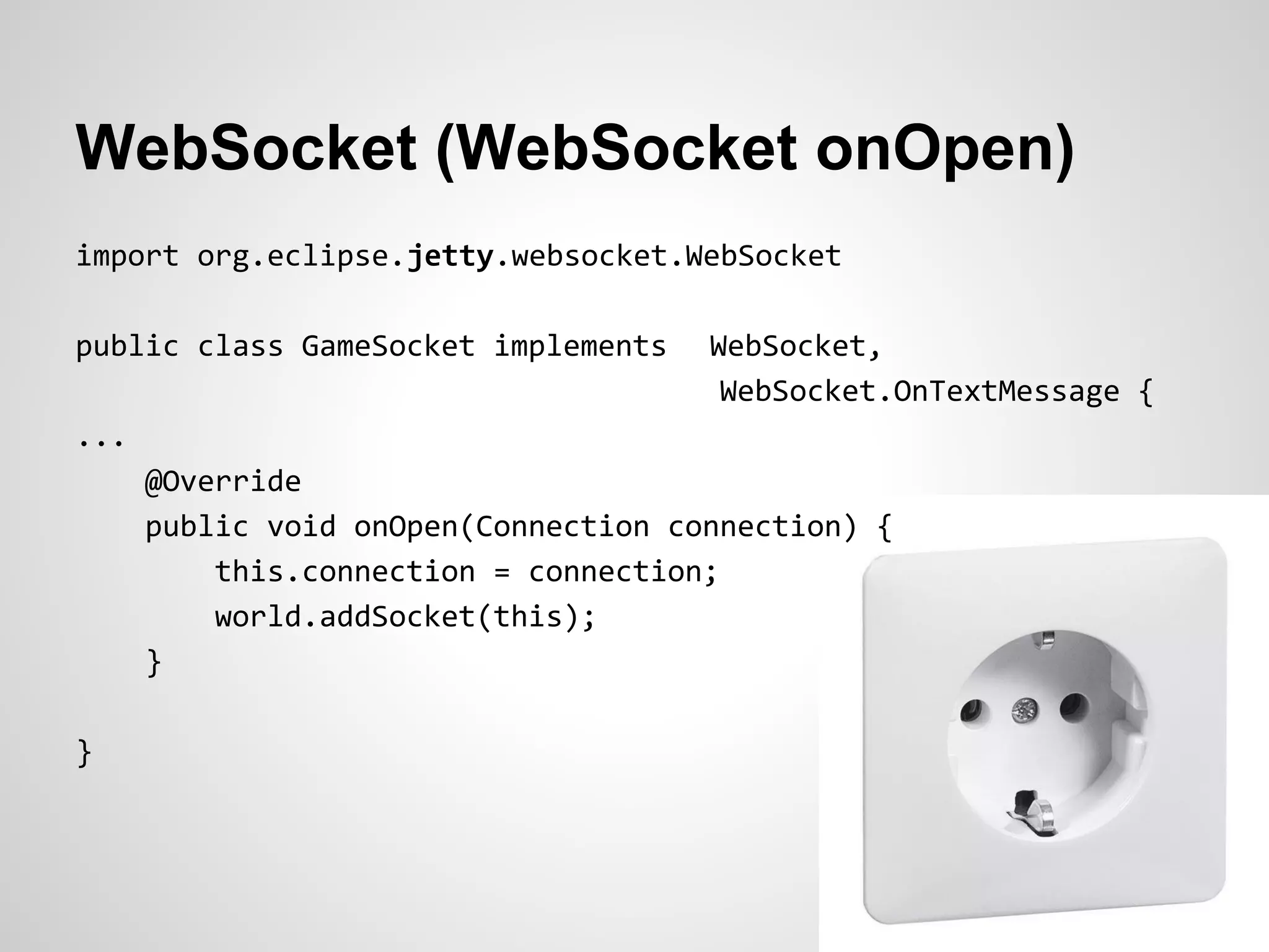 WebSocket (WebSocket onOpen)
import org.eclipse.jetty.websocket.WebSocket

public class GameSocket implements    WebSocket,
                                       WebSocket.OnTextMessage {
...
      @Override
      public void onOpen(Connection connection) {
          this.connection = connection;
          world.addSocket(this);
      }

}
 