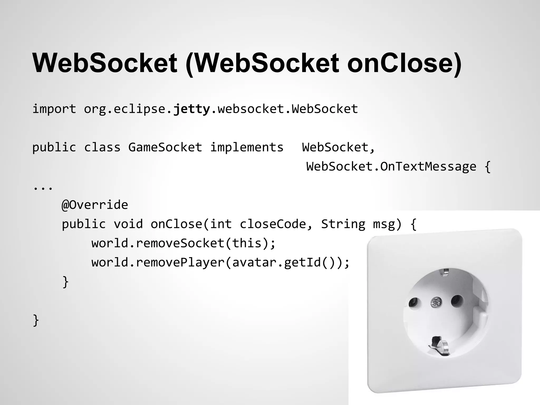 WebSocket (WebSocket onClose)
import org.eclipse.jetty.websocket.WebSocket

public class GameSocket implements    WebSocket,
                                       WebSocket.OnTextMessage {
...
      @Override
      public void onClose(int closeCode, String msg) {
          world.removeSocket(this);
          world.removePlayer(avatar.getId());
      }

}
 