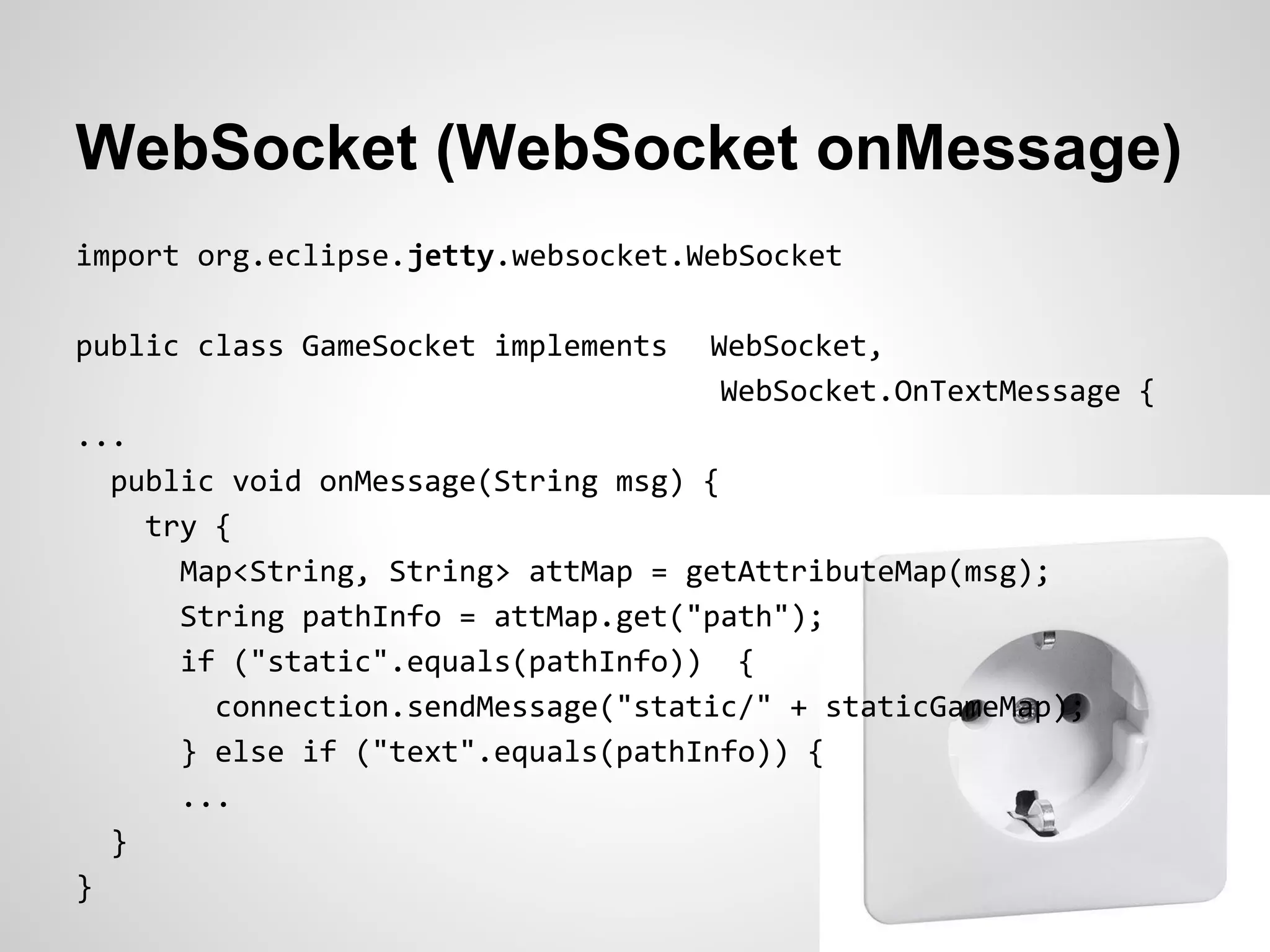 WebSocket (WebSocket onMessage)
import org.eclipse.jetty.websocket.WebSocket

public class GameSocket implements   WebSocket,
                                      WebSocket.OnTextMessage {
...
  public void onMessage(String msg) {
    try {
      Map<String, String> attMap = getAttributeMap(msg);
      String pathInfo = attMap.get("path");
      if ("static".equals(pathInfo)) {
        connection.sendMessage("static/" + staticGameMap);
      } else if ("text".equals(pathInfo)) {
      ...
  }
}
 