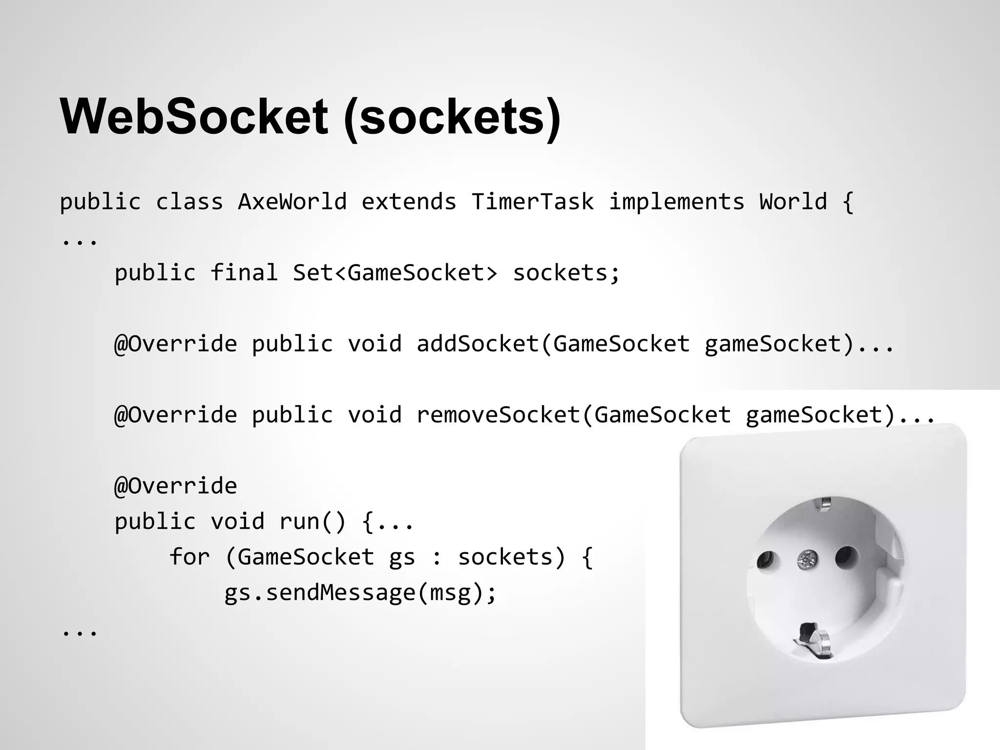 WebSocket (sockets)
public class AxeWorld extends TimerTask implements World {
...
    public final Set<GameSocket> sockets;

      @Override public void addSocket(GameSocket gameSocket)...

      @Override public void removeSocket(GameSocket gameSocket)...

      @Override
      public void run() {...
          for (GameSocket gs : sockets) {
              gs.sendMessage(msg);
...
 