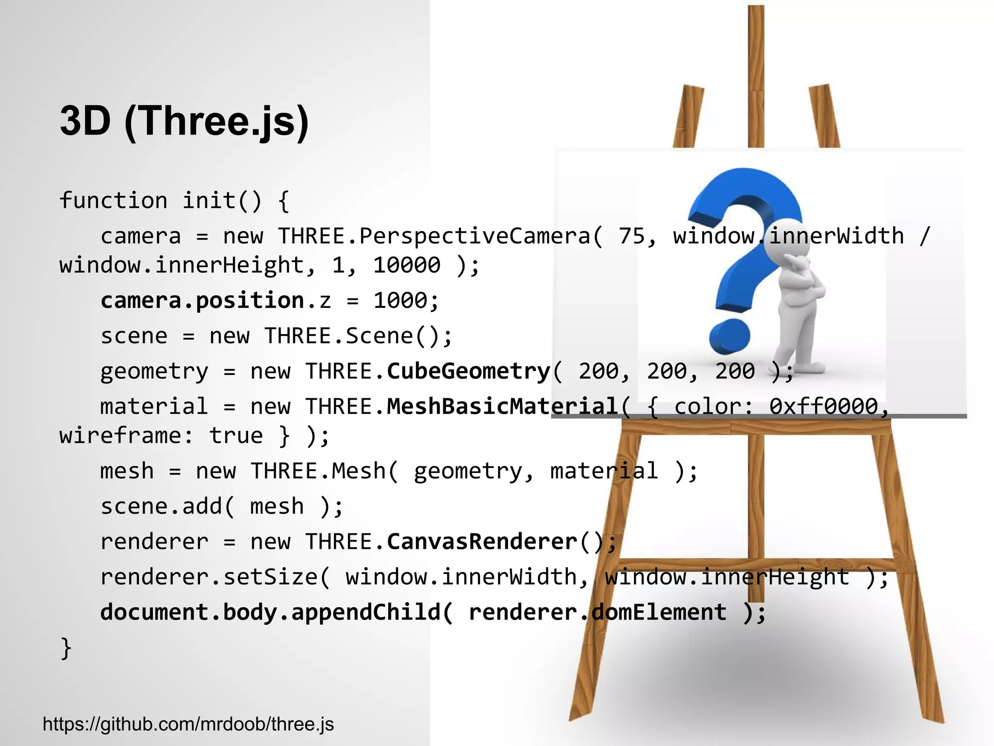 3D (Three.js)
 function init() {
    camera = new THREE.PerspectiveCamera( 75, window.innerWidth /
 window.innerHeight, 1, 10000 );
    camera.position.z = 1000;
    scene = new THREE.Scene();
    geometry = new THREE.CubeGeometry( 200, 200, 200 );
    material = new THREE.MeshBasicMaterial( { color: 0xff0000,
 wireframe: true } );
    mesh = new THREE.Mesh( geometry, material );
    scene.add( mesh );
    renderer = new THREE.CanvasRenderer();
    renderer.setSize( window.innerWidth, window.innerHeight );
    document.body.appendChild( renderer.domElement );
 }


https://github.com/mrdoob/three.js
 