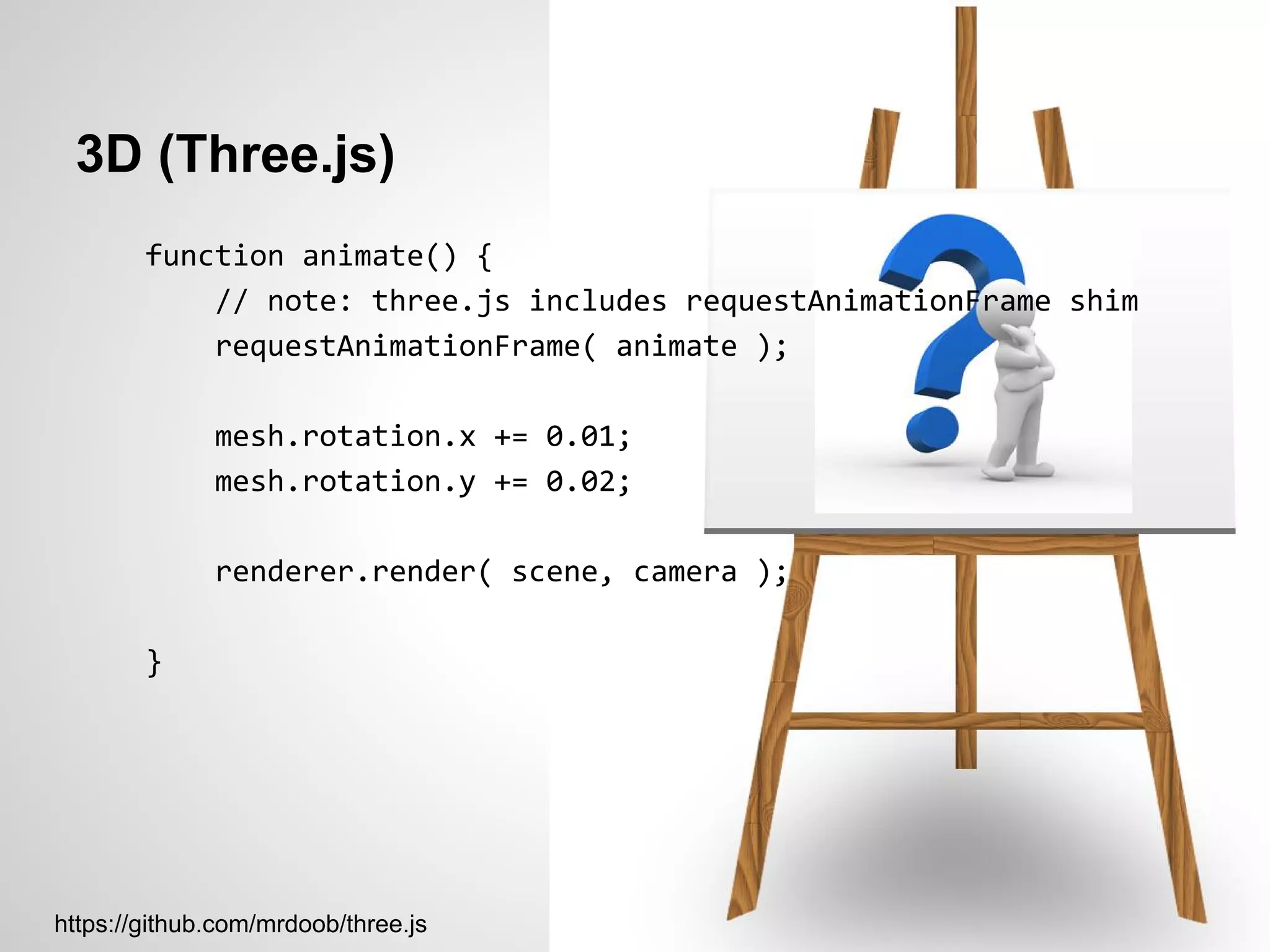 3D (Three.js)
        function animate() {
            // note: three.js includes requestAnimationFrame shim
            requestAnimationFrame( animate );

              mesh.rotation.x += 0.01;
              mesh.rotation.y += 0.02;

              renderer.render( scene, camera );

        }




https://github.com/mrdoob/three.js
 