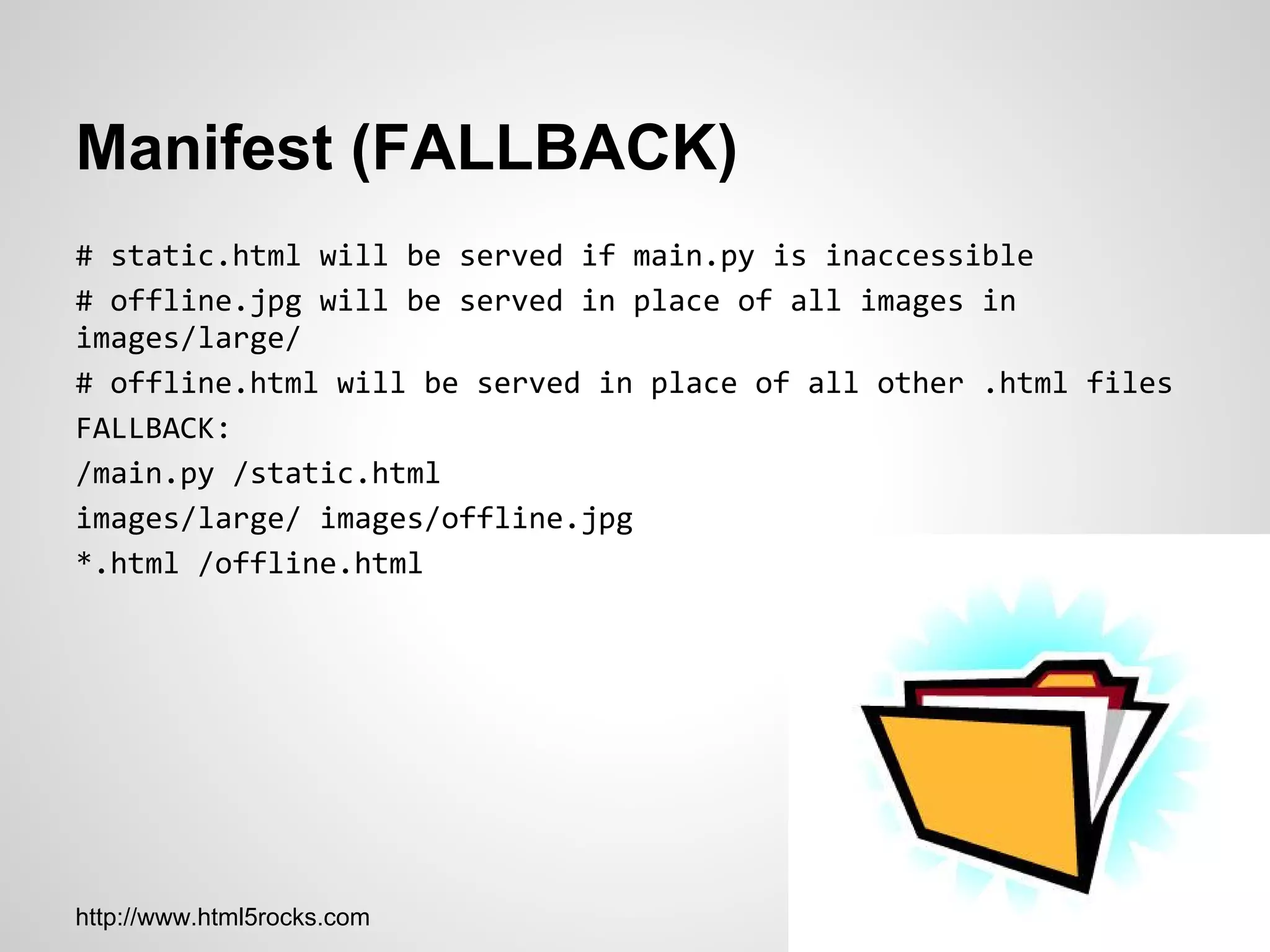 Manifest (FALLBACK)
# static.html will be served if main.py is inaccessible
# offline.jpg will be served in place of all images in
images/large/
# offline.html will be served in place of all other .html files
FALLBACK:
/main.py /static.html
images/large/ images/offline.jpg
*.html /offline.html




http://www.html5rocks.com
 
