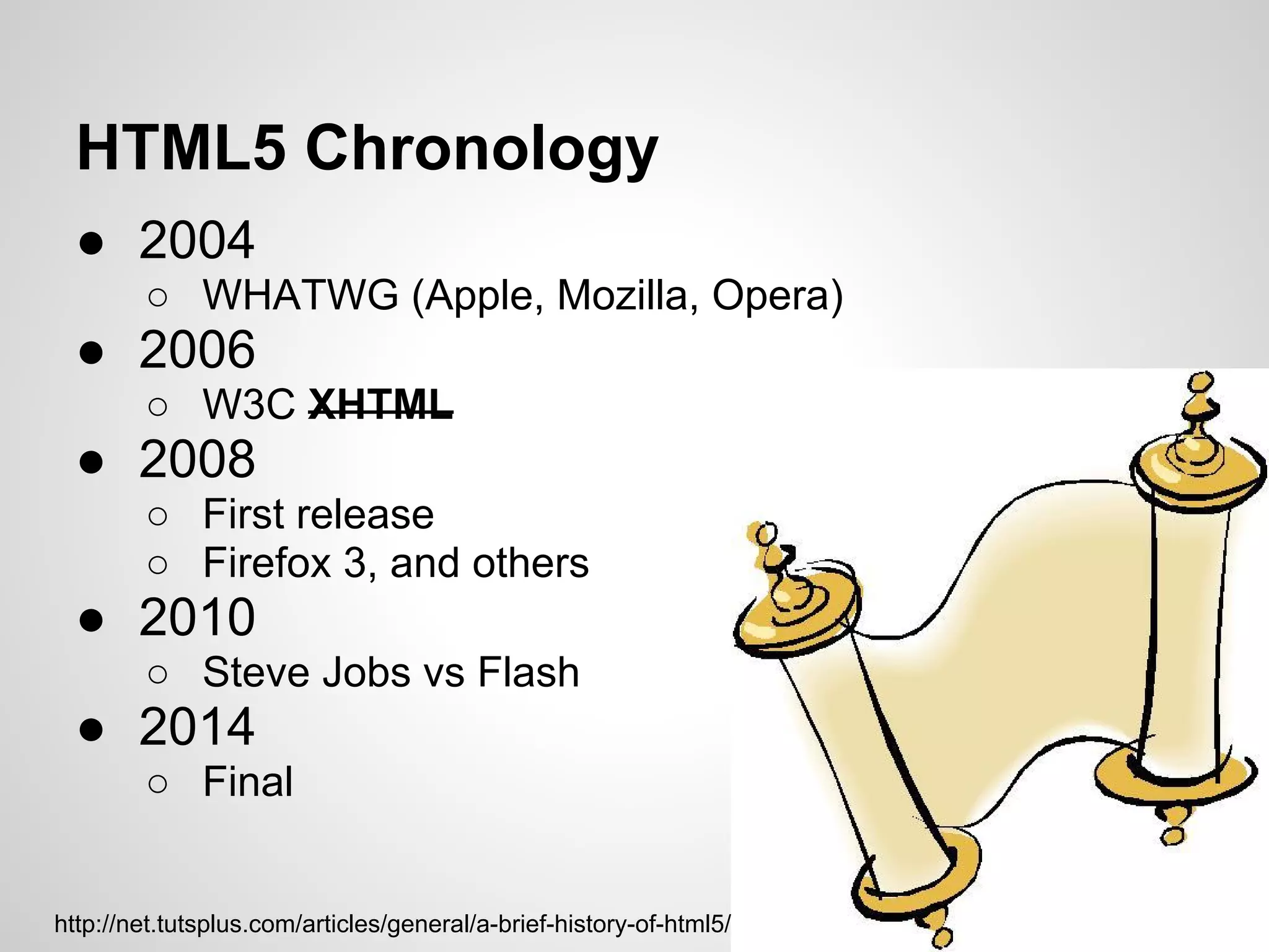 HTML5 Chronology
  ● 2004
        ○ WHATWG (Apple, Mozilla, Opera)
  ● 2006
        ○ W3C XHTML
  ● 2008
        ○ First release
        ○ Firefox 3, and others
  ● 2010
        ○ Steve Jobs vs Flash
  ● 2014
        ○ Final


http://net.tutsplus.com/articles/general/a-brief-history-of-html5/
 