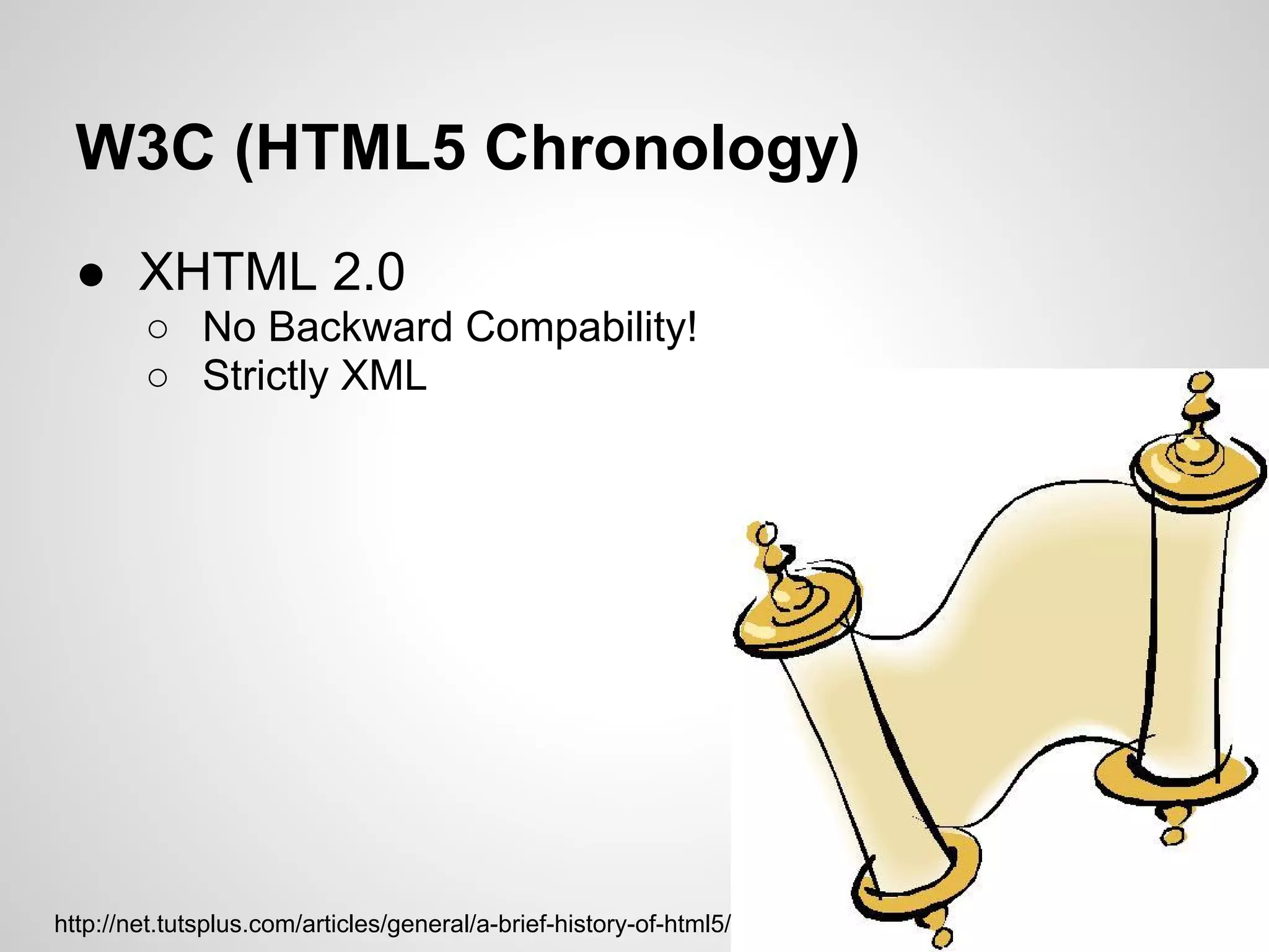 W3C (HTML5 Chronology)
  ● XHTML 2.0
        ○ No Backward Compability!
        ○ Strictly XML




http://net.tutsplus.com/articles/general/a-brief-history-of-html5/
 