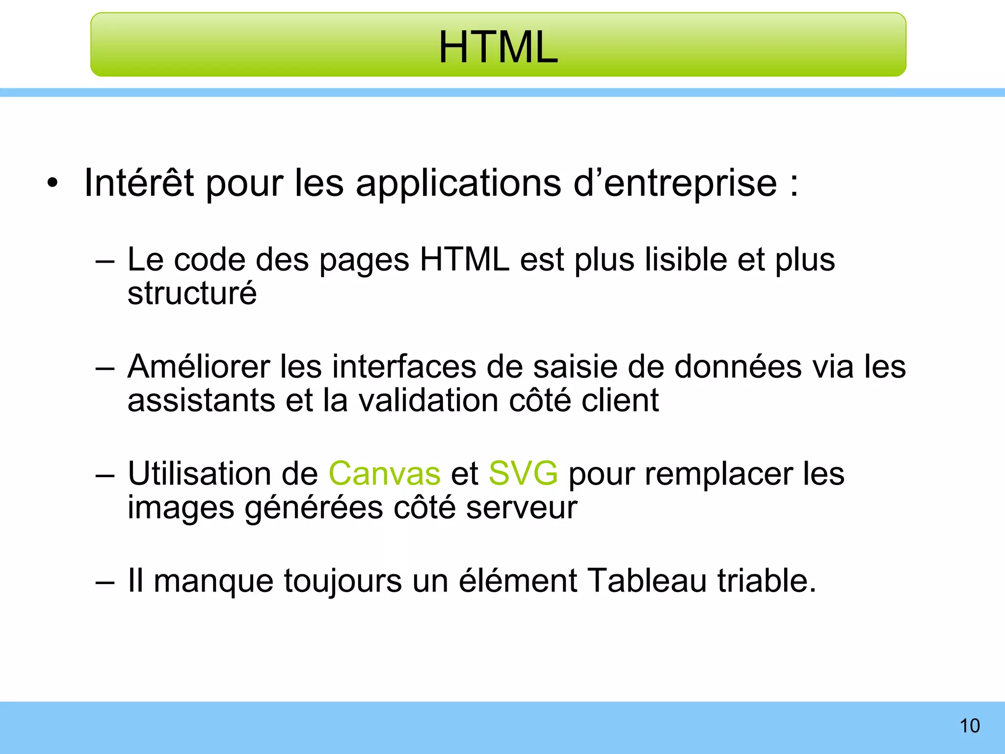 Intérêt pour les applications d’entreprise : Le code des pages HTML est plus lisible et plus structuré Améliorer les interfaces de saisie de données via les assistants et la validation côté client Utilisation de  Canvas  et  SVG  pour remplacer les images générées côté serveur Il manque toujours un élément Tableau triable. HTML 