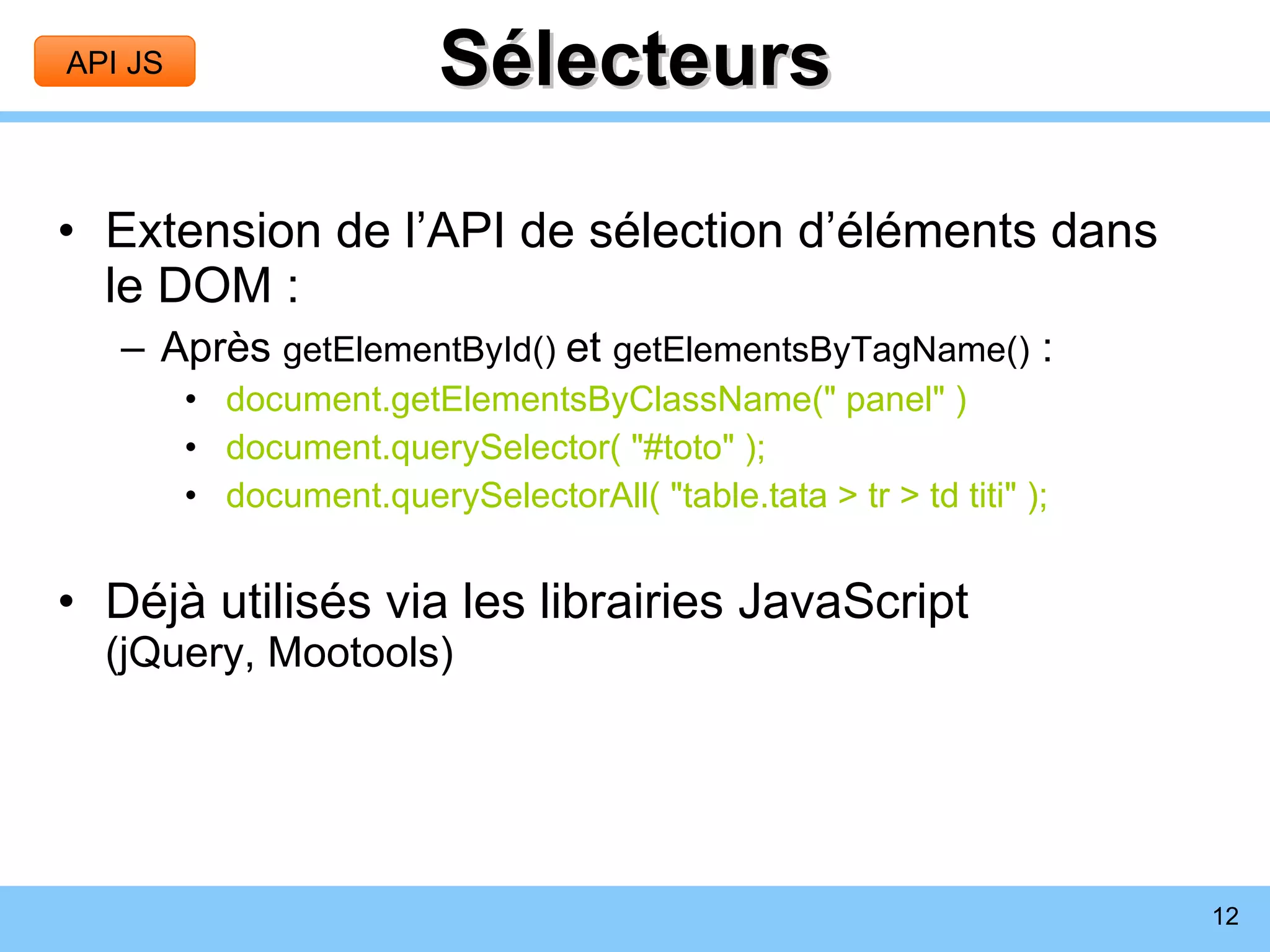 Sélecteurs Extension de l’API de sélection d’éléments dans le DOM : Après  getElementById()  et  getElementsByTagName()  : document.getElementsByClassName(&quot; panel&quot; ) document.querySelector( &quot;#toto&quot; ); document.querySelectorAll( &quot;table.tata > tr > td titi&quot; ); Déjà utilisés via les librairies JavaScript (jQuery, Mootools) API JS 