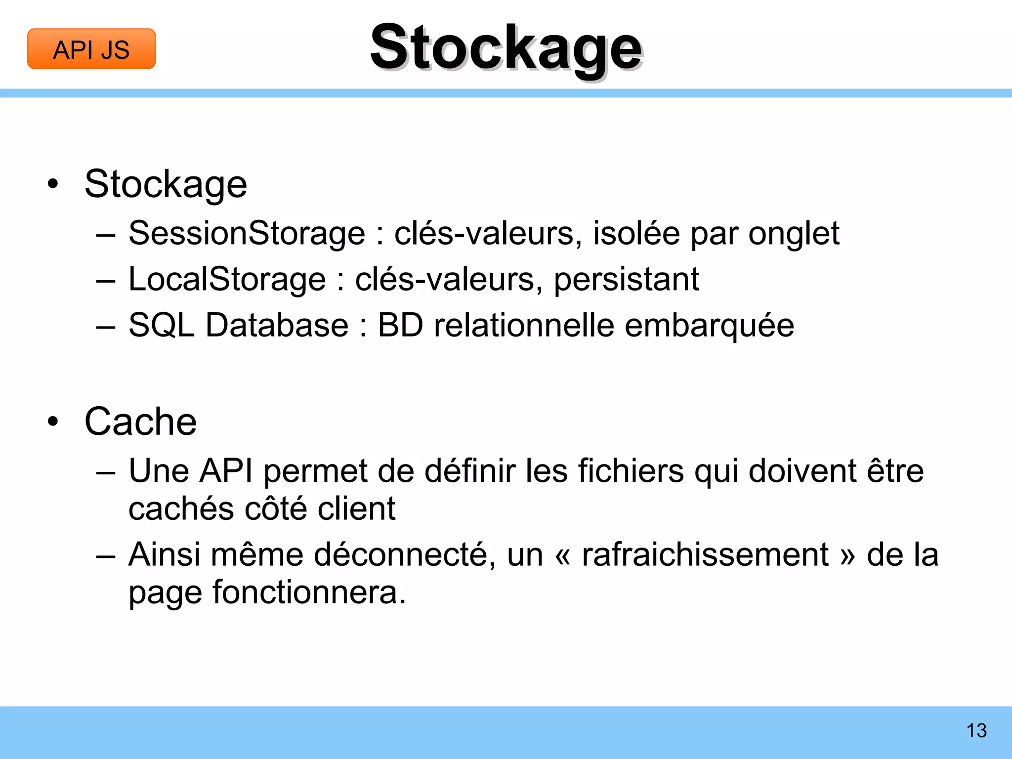Stockage Stockage SessionStorage : clés-valeurs, isolée par onglet LocalStorage : clés-valeurs, persistant SQL Database : BD relationnelle embarquée Cache Une API permet de définir les fichiers qui doivent être cachés côté client Ainsi même déconnecté, un « rafraichissement » de la page fonctionnera. API JS 