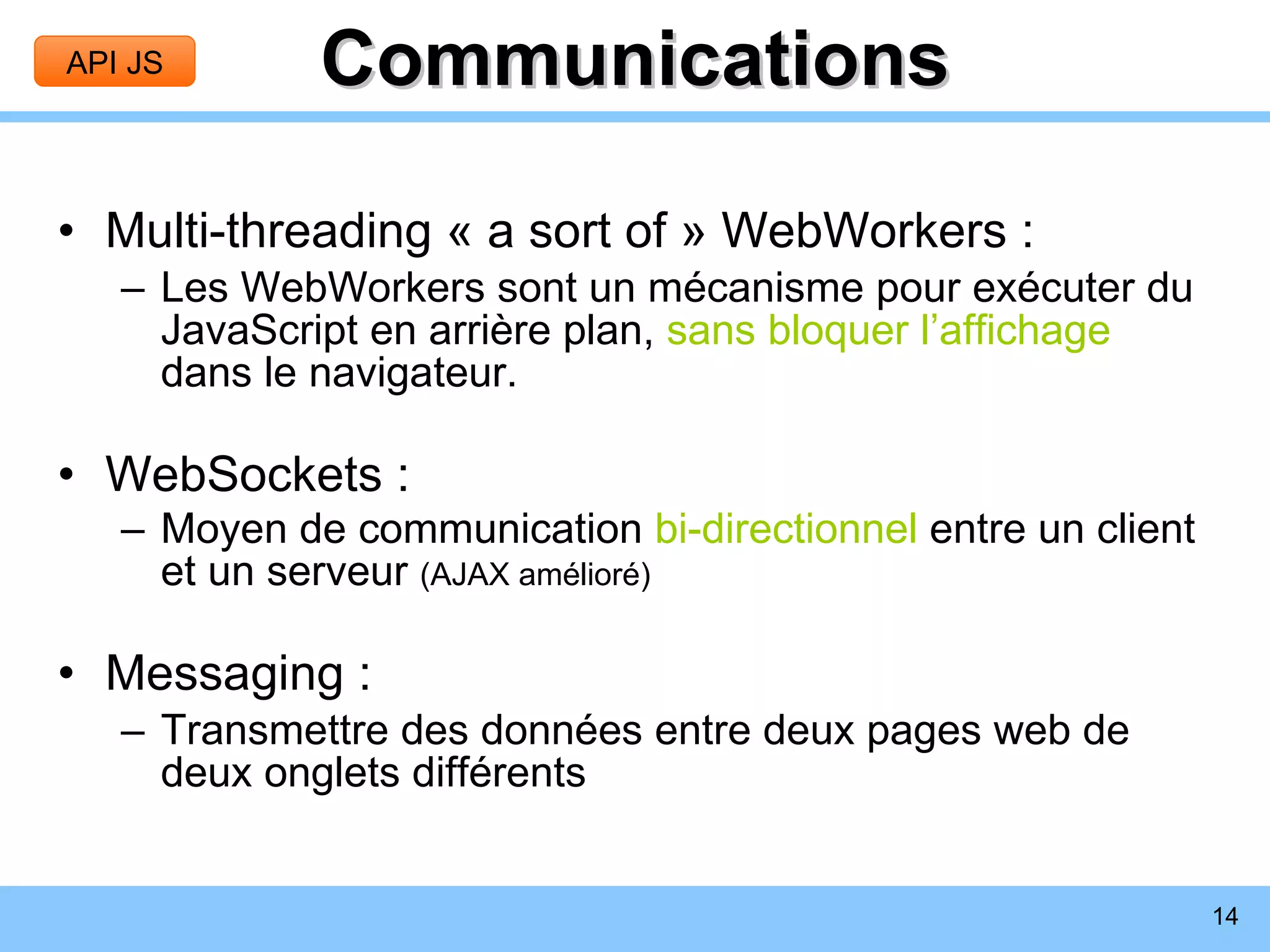 Communications Multi-threading « a sort of » WebWorkers : Les WebWorkers sont un mécanisme pour exécuter du JavaScript en arrière plan,  sans bloquer l’affichage  dans le navigateur. WebSockets : Moyen de communication  bi-directionnel  entre un client et un serveur  (AJAX amélioré) Messaging : Transmettre des données entre deux pages web de deux onglets différents API JS 