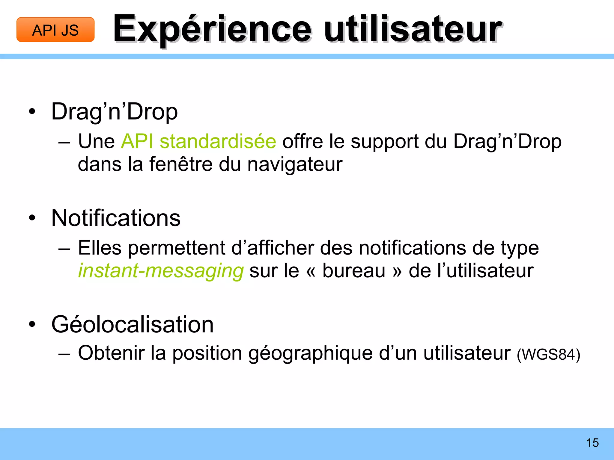 Expérience utilisateur Drag’n’Drop Une  API standardisée  offre le support du Drag’n’Drop dans la fenêtre du navigateur Notifications Elles permettent d’afficher des notifications de type  instant-messaging  sur le « bureau » de l’utilisateur Géolocalisation Obtenir la position géographique d’un utilisateur  (WGS84) API JS 