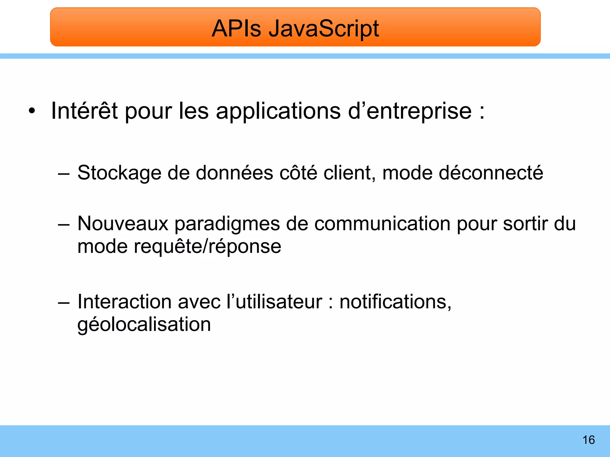 Intérêt pour les applications d’entreprise : Stockage de données côté client, mode déconnecté Nouveaux paradigmes de communication pour sortir du mode requête/réponse Interaction avec l’utilisateur : notifications, géolocalisation APIs JavaScript 