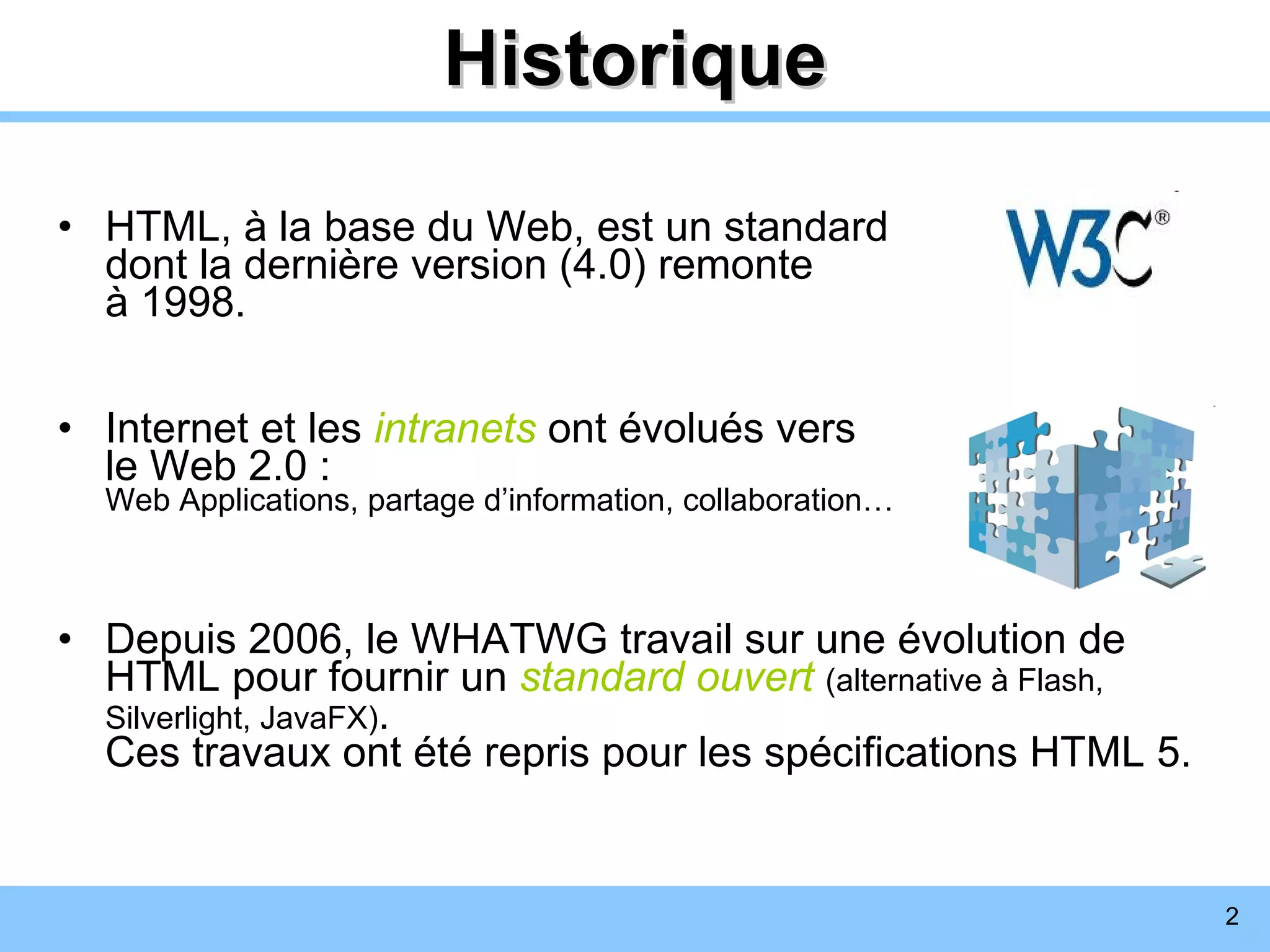 Historique HTML, à la base du Web, est un standard  dont la dernière version (4.0) remonte  à 1998. Internet et les   intranets   ont évolués vers  le Web 2.0 : Web Applications, partage d’information, collaboration… Depuis 2006, le WHATWG travail sur une évolution de HTML pour fournir un  standard ouvert   (alternative à Flash, Silverlight, JavaFX) .  Ces travaux ont été repris pour les spécifications HTML 5. 