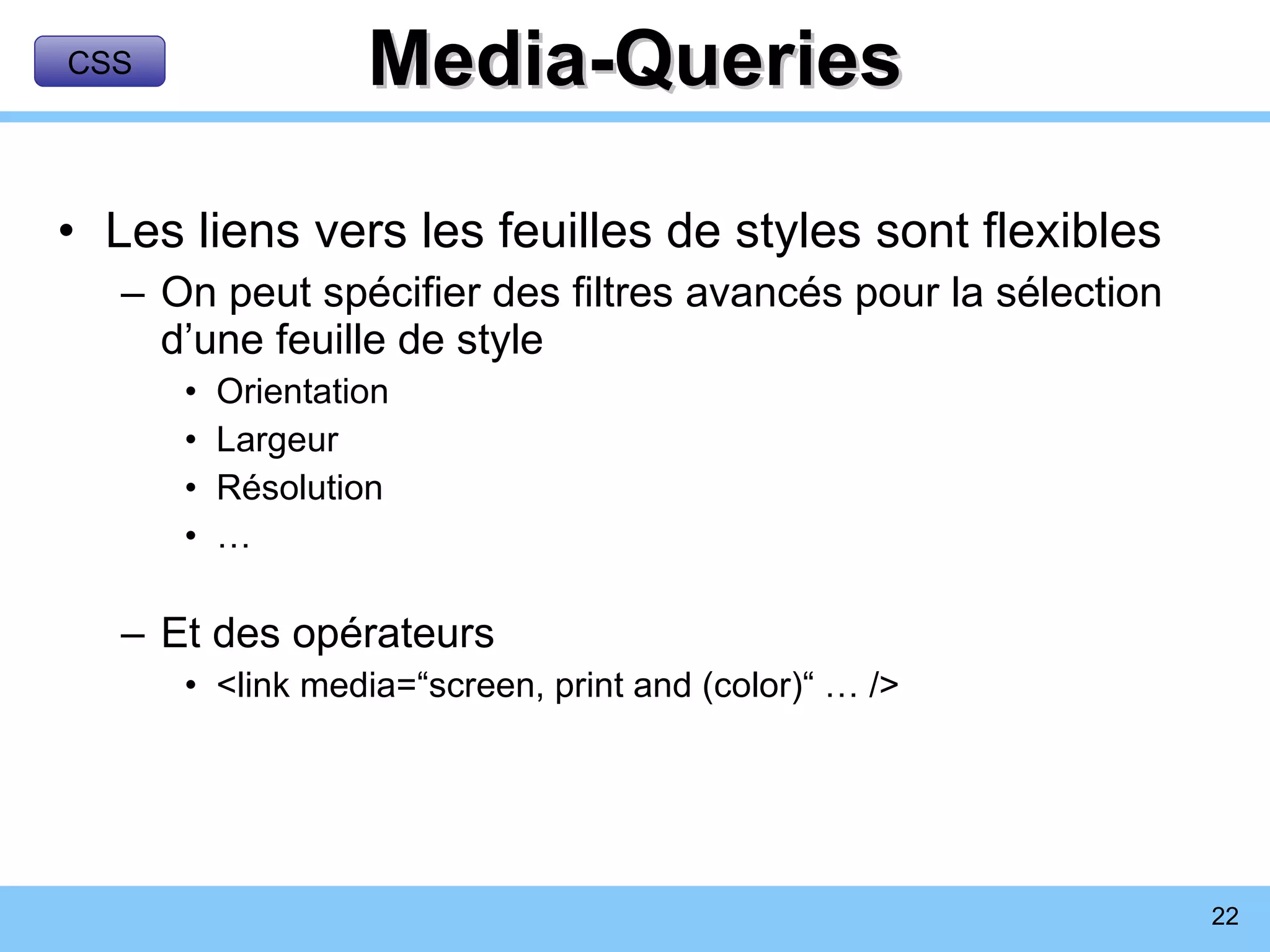 Media-Queries Les liens vers les feuilles de styles sont flexibles On peut spécifier des filtres avancés pour la sélection d’une feuille de style Orientation Largeur Résolution … Et des opérateurs <link media=“screen, print and (color)“ … /> CSS 