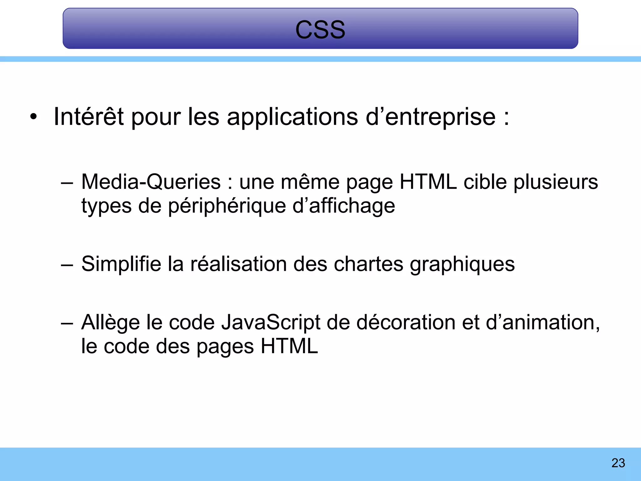 Intérêt pour les applications d’entreprise : Media-Queries : une même page HTML cible plusieurs types de périphérique d’affichage Simplifie la réalisation des chartes graphiques Allège le code JavaScript de décoration et d’animation,  le code des pages HTML CSS 