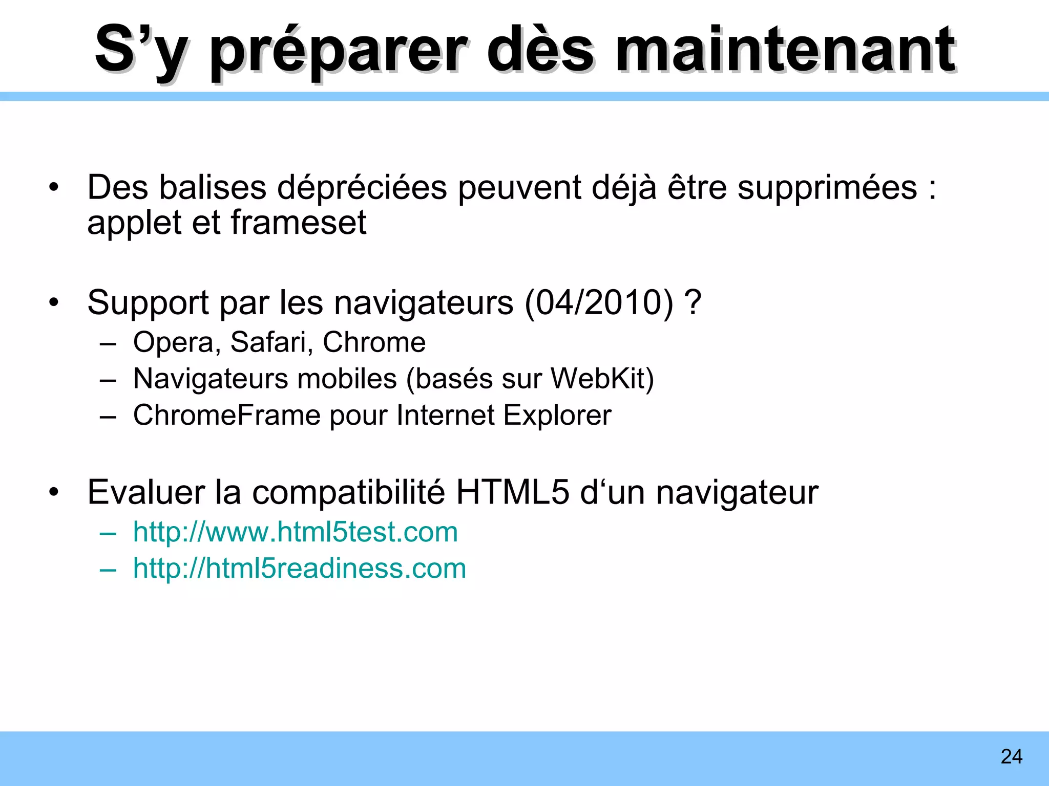 S’y préparer dès maintenant Des balises dépréciées peuvent déjà être supprimées : applet et frameset Support par les navigateurs (04/2010) ? Opera, Safari, Chrome Navigateurs mobiles (basés sur WebKit) ChromeFrame pour Internet Explorer Evaluer la compatibilité HTML5 d‘un navigateur http://www.html5test.com http://html5readiness.com 