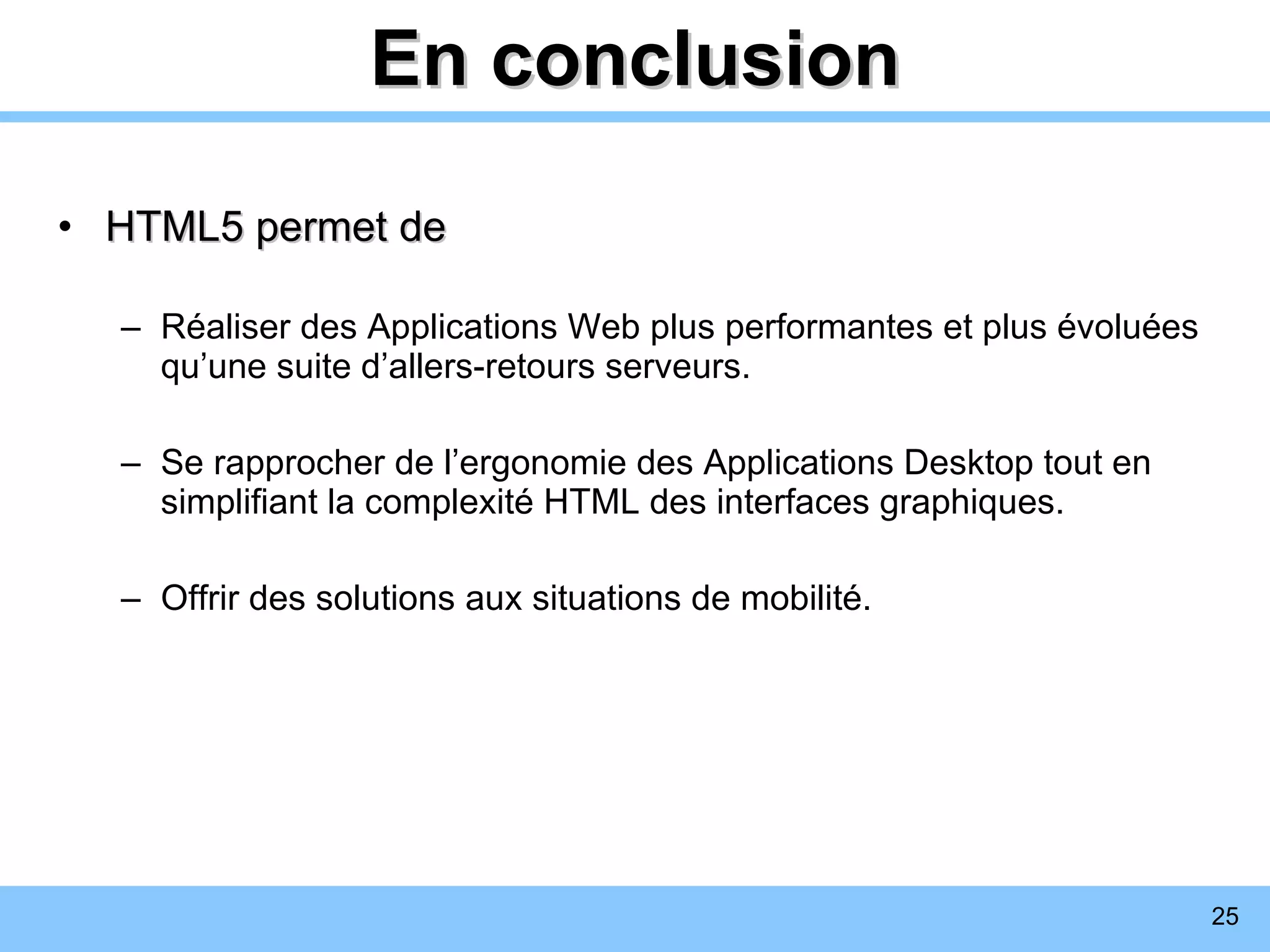 En conclusion HTML5 permet de R éaliser des Applications Web plus performantes et plus évoluées qu’une suite d’allers-retours serveurs. Se rapprocher de l’ergonomie des  Applications Desktop tout en simplifiant la complexité HTML des interfaces graphiques. Offrir des solutions aux situations de mobilité. 