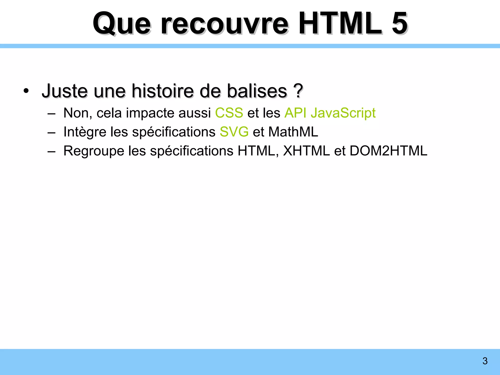 Que recouvre HTML 5 Juste une histoire de balises ? Non, cela impacte aussi  CSS  et les  API JavaScript Intègre les spécifications  SVG  et MathML Regroupe les spécifications HTML, XHTML et DOM2HTML 