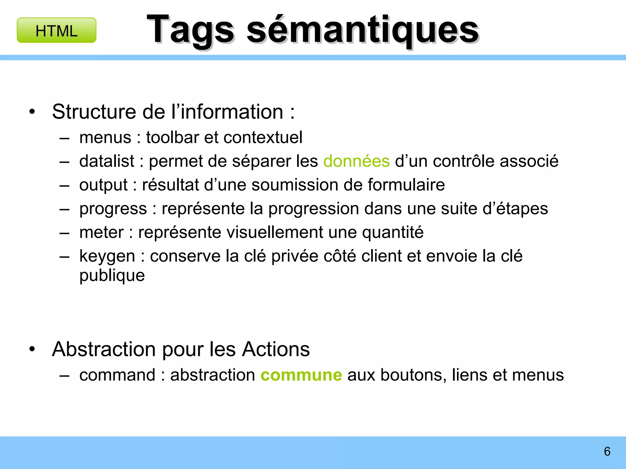 Tags sémantiques Structure de l’information : menus : toolbar et contextuel datalist : permet de séparer les  données  d’un contrôle associé output : résultat d’une soumission de formulaire progress : représente la progression dans une suite d’étapes meter : représente visuellement une quantité keygen : conserve la clé privée côté client et envoie la clé publique Abstraction pour les Actions command : abstraction  commune  aux boutons, liens et menus HTML 
