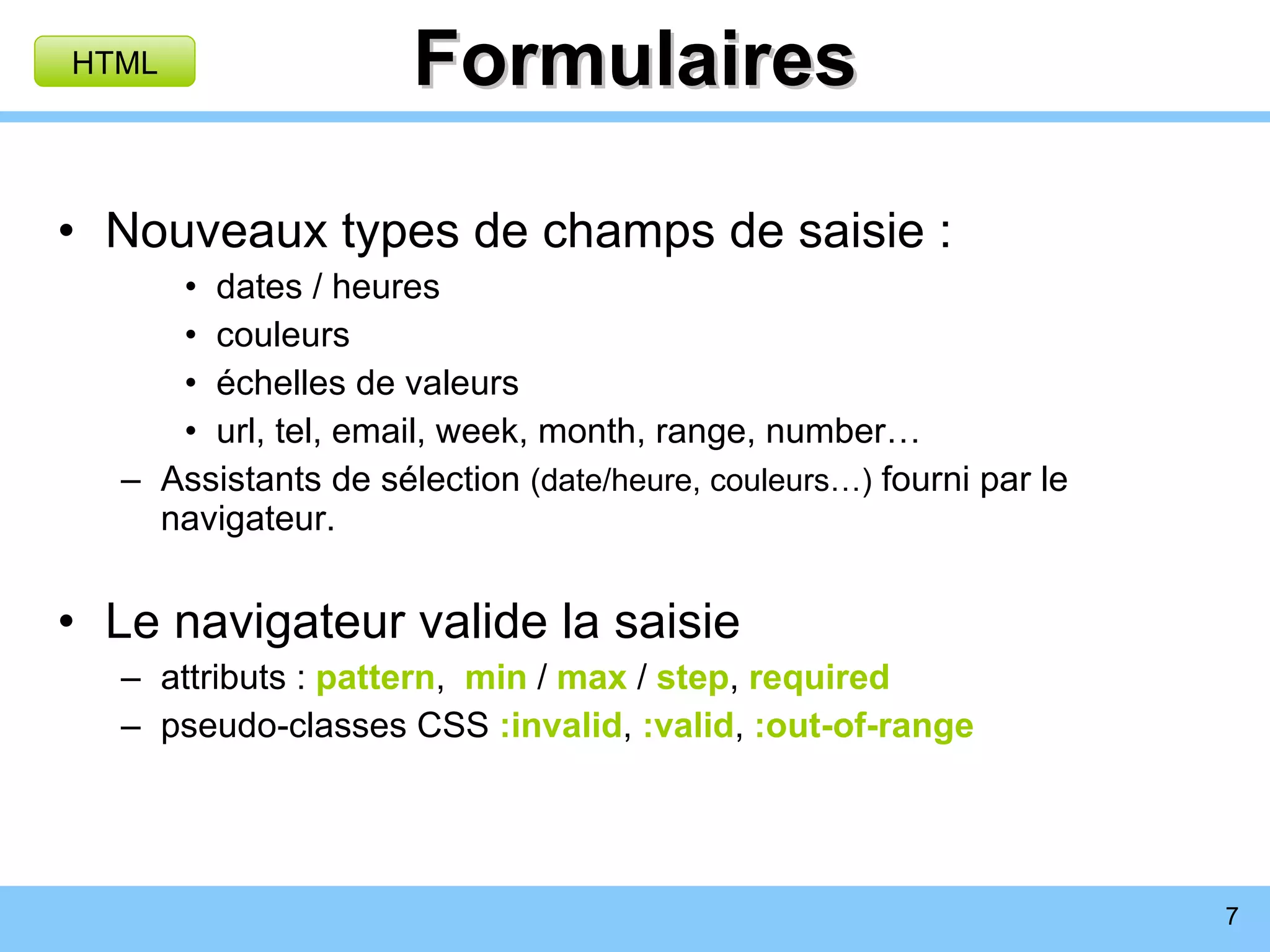 Formulaires Nouveaux types de champs de saisie : dates / heures couleurs échelles de valeurs url, tel, email, week, month, range, number… Assistants de sélection  (date/heure, couleurs…)  fourni par le navigateur. Le navigateur valide la saisie attributs :  pattern ,  min  /  max  /  step ,  required pseudo-classes CSS  :invalid ,  :valid ,  :out-of-range HTML 