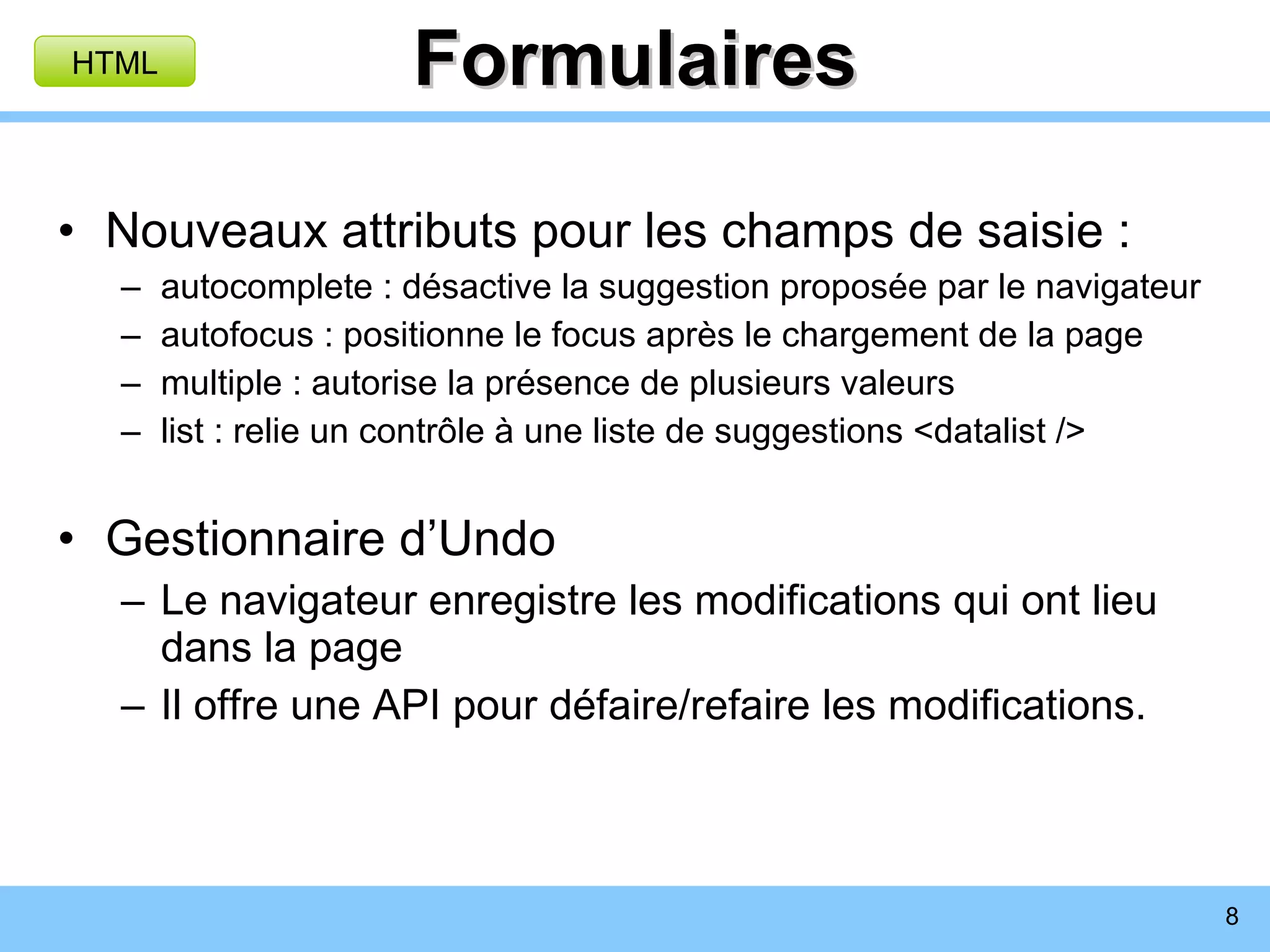 Formulaires Nouveaux attributs pour les champs de saisie : autocomplete : désactive la suggestion proposée par le navigateur autofocus : positionne le focus après le chargement de la page multiple : autorise la présence de plusieurs valeurs list : relie un contrôle à une liste de suggestions <datalist /> Gestionnaire d’Undo Le navigateur enregistre les modifications qui ont lieu dans la page Il offre une API pour défaire/refaire les modifications. HTML 