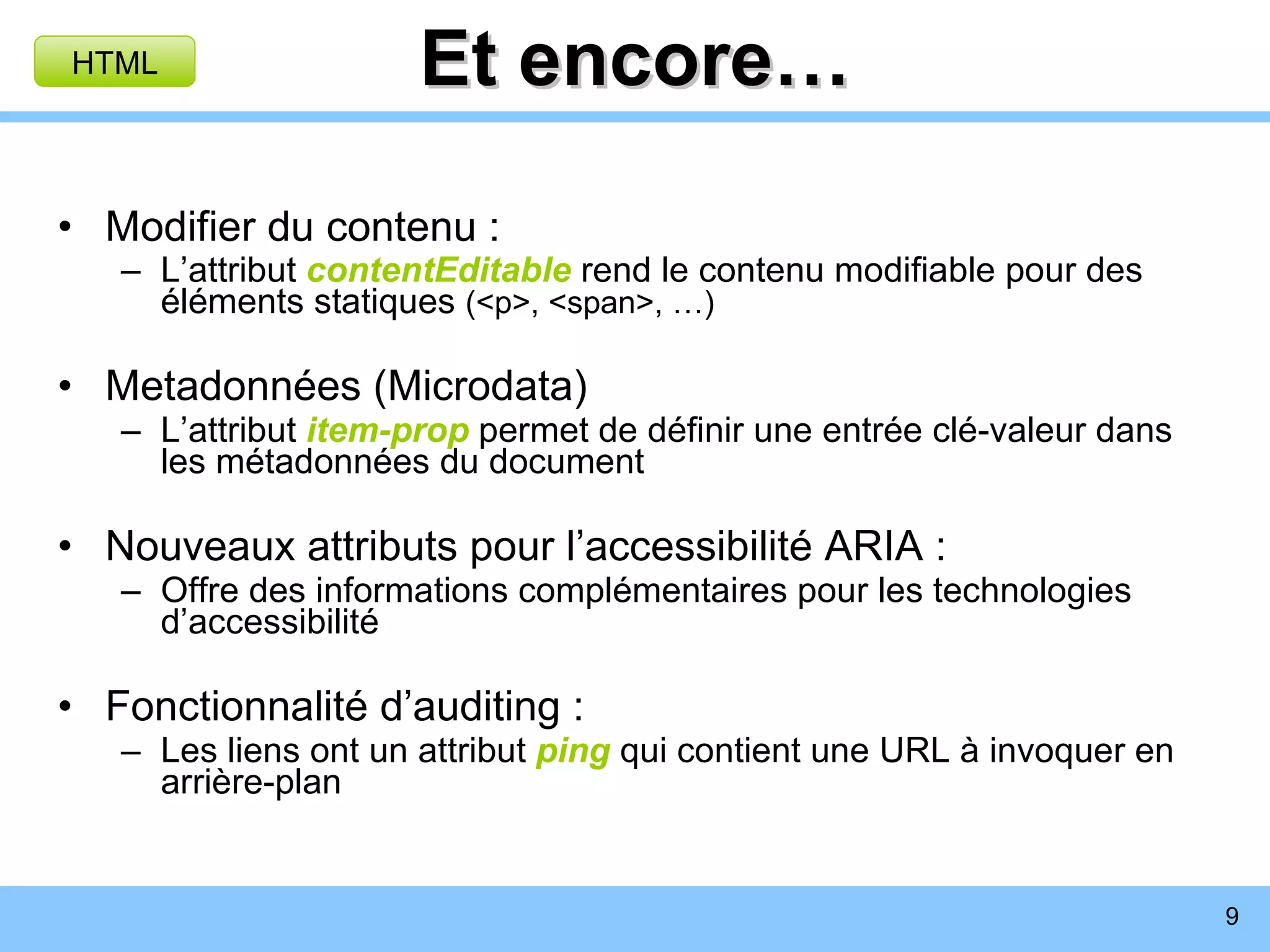 Et encore… Modifier du contenu : L’attribut  contentEditable  rend le contenu modifiable pour des éléments statiques  (<p>, <span>, …) Metadonnées (Microdata) L’attribut  item-prop  permet de définir une entrée clé-valeur dans les métadonnées du document Nouveaux attributs pour l’accessibilité ARIA : Offre des informations complémentaires pour les technologies d’accessibilité Fonctionnalité d’auditing : Les liens ont un attribut  ping   qui contient une URL à invoquer en arrière-plan HTML 