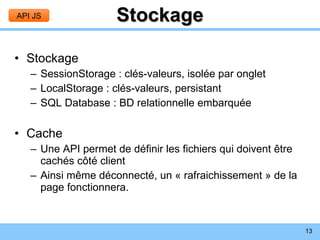 Stockage Stockage SessionStorage : clés-valeurs, isolée par onglet LocalStorage : clés-valeurs, persistant SQL Database : BD relationnelle embarquée Cache Une API permet de définir les fichiers qui doivent être cachés côté client Ainsi même déconnecté, un « rafraichissement » de la page fonctionnera. API JS 