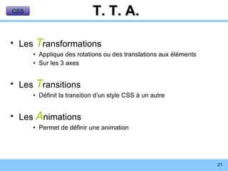 T. T. A. Les  T ransformations Applique des rotations ou des translations aux éléments Sur les 3 axes Les  T ransitions Définit la transition d’un style CSS à un autre Les  A nimations Permet de définir une animation CSS 