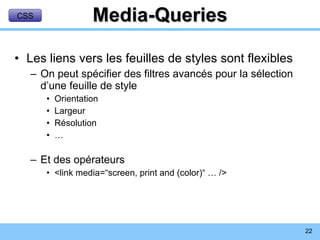 Media-Queries Les liens vers les feuilles de styles sont flexibles On peut spécifier des filtres avancés pour la sélection d’une feuille de style Orientation Largeur Résolution … Et des opérateurs <link media=“screen, print and (color)“ … /> CSS 