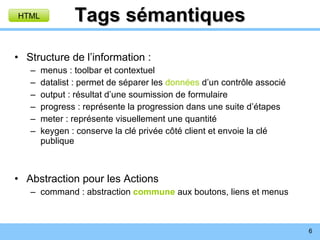 Tags sémantiques Structure de l’information : menus : toolbar et contextuel datalist : permet de séparer les  données  d’un contrôle associé output : résultat d’une soumission de formulaire progress : représente la progression dans une suite d’étapes meter : représente visuellement une quantité keygen : conserve la clé privée côté client et envoie la clé publique Abstraction pour les Actions command : abstraction  commune  aux boutons, liens et menus HTML 