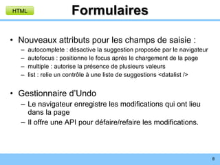Formulaires Nouveaux attributs pour les champs de saisie : autocomplete : désactive la suggestion proposée par le navigateur autofocus : positionne le focus après le chargement de la page multiple : autorise la présence de plusieurs valeurs list : relie un contrôle à une liste de suggestions <datalist /> Gestionnaire d’Undo Le navigateur enregistre les modifications qui ont lieu dans la page Il offre une API pour défaire/refaire les modifications. HTML 