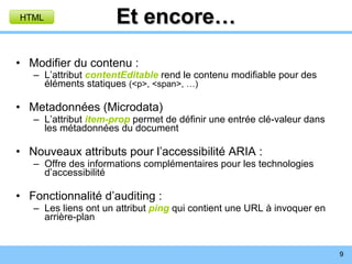 Et encore… Modifier du contenu : L’attribut  contentEditable  rend le contenu modifiable pour des éléments statiques  (<p>, <span>, …) Metadonnées (Microdata) L’attribut  item-prop  permet de définir une entrée clé-valeur dans les métadonnées du document Nouveaux attributs pour l’accessibilité ARIA : Offre des informations complémentaires pour les technologies d’accessibilité Fonctionnalité d’auditing : Les liens ont un attribut  ping   qui contient une URL à invoquer en arrière-plan HTML 