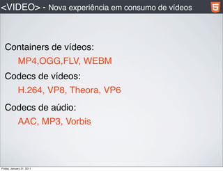 <VIDEO> - Nova experiência em consumo de vídeos



  Containers de vídeos:
             MP4,OGG,FLV, WEBM
  Codecs de vídeos:
             H.264, VP8, Theora, VP6
  Codecs de aúdio:
             AAC, MP3, Vorbis



Friday, January 21, 2011
 