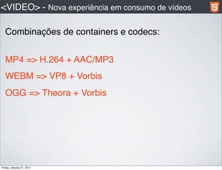 <VIDEO> - Nova experiência em consumo de vídeos

   Combinações de containers e codecs:


  MP4 => H.264 + AAC/MP3
   WEBM => VP8 + Vorbis
   OGG => Theora + Vorbis




Friday, January 21, 2011
 