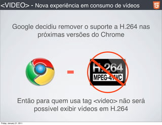 <VIDEO> - Nova experiência em consumo de vídeos


            Google decidiu remover o suporte a H.264 nas
                    próximas versões do Chrome




                                 -
                  Então para quem usa tag <video> não será
                       possível exibir vídeos em H.264
Friday, January 21, 2011
 
