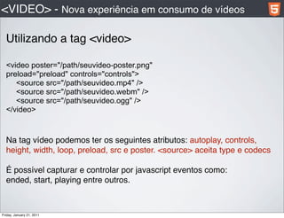 <VIDEO> - Nova experiência em consumo de vídeos

  Utilizando a tag <video>

  <video poster="/path/seuvideo-poster.png"
  preload="preload" controls="controls">
     <source src="/path/seuvideo.mp4" />
     <source src="/path/seuvideo.webm" />
     <source src="/path/seuvideo.ogg" />
  </video>


  Na tag vídeo podemos ter os seguintes atributos: autoplay, controls,
  height, width, loop, preload, src e poster. <source> aceita type e codecs

  É possível capturar e controlar por javascript eventos como:
  ended, start, playing entre outros.



Friday, January 21, 2011
 