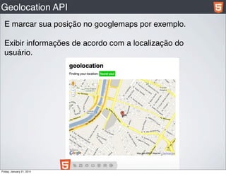 Geolocation API
  E marcar sua posição no googlemaps por exemplo.

  Exibir informações de acordo com a localização do
  usuário.




Friday, January 21, 2011
 