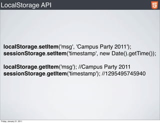 LocalStorage API




  localStorage.setItem('msg', 'Campus Party 2011');
  sessionStorage.setItem('timestamp', new Date().getTime());

  localStorage.getItem('msg'); //Campus Party 2011
  sessionStorage.getItem('timestamp'); //1295495745940




Friday, January 21, 2011
 