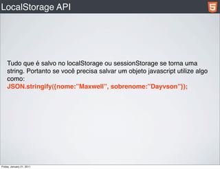 LocalStorage API




    Tudo que é salvo no localStorage ou sessionStorage se torna uma
    string. Portanto se você precisa salvar um objeto javascript utilize algo
    como:
    JSON.stringify({nome:”Maxwell”, sobrenome:”Dayvson”});




Friday, January 21, 2011
 